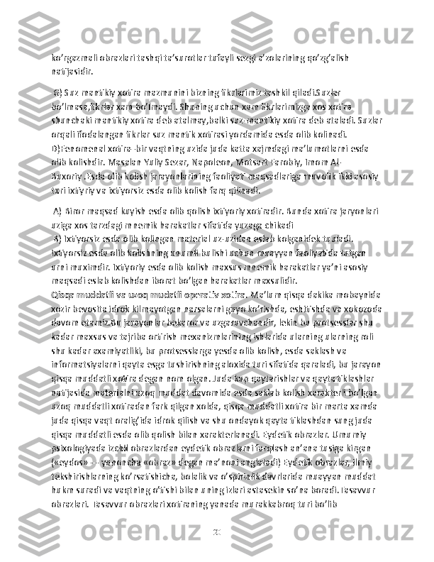 ko’rgazmali obrazlari tashqi ta’surotlar tufayli sezgi a’zolarining qo’zg’alish 
natijasidir.
 G) Suz mantikiy xotira mazmunini bizning fikrlarimiz tashkil qiladi.Suzlar 
bo’lmasa,fikrlar xam bo’lmaydi. Shuning uchun xam fikrlarimizga xos xotira 
shunchaki mantikiy xotira deb atalmay,balki suz-mantikiy xotira deb ataladi. Suzlar
orqali ifodalangan fikrlar suz mantik xotirasi yordamida esda olib kolinadi. 
D)Fenomenal xotira–bir vaqtning uzida juda katta xajmdagi ma’lumotlarni esda 
olib kolishdir. Masalan Yuliy Sezar, Napoleon, Motsart Farobiy, Imom Al-
Buxoriy .Esda olib kolish jarayonlarining faoliyati maqsadlariga muvofik ikki asosiy 
turi ixtiyriy va ixtiyorsiz esda olib kolish farq qilinadi.
 A) Biror maqsad kuyish esda olib qolish ixtiyoriy xotiradir. Bunda xotira jaryonlari 
uziga xos tarzdagi mnemik harakatlar sifatida yuzaga chikadi
 B) Ixtiyorsiz esda olib kolingan material uz-uzidan eslab kolganidek tuuladi. 
Ixtiyorsiz esda olib kolishning unumli bulishi uchun muayyan faoliyatida tutgan 
urni muximdir. Ixtiyoriy esda olib kolish maxsus mnemik harakatlar ya’ni asosiy 
maqsadi eslab kolishdan iborat bo’lgan harakatlar maxsulidir.
Qisqa muddatli va uzoq mudatli operativ xotira . Ma’lum qisqa dakika mobaynida 
xozir bevosita idrok kilmayotgan narsalarni guyo ko’rishda, eshitishda va xokozoda
davom etamiz.Bu jarayonlar bekaror va uzgaruvchandir, lekin bu protsesslar shu 
kadar maxsus va tajriba ortirish mexanizmlarining ishlarida ularning ularning roli 
shu kadar axamiyatliki, bu protsesslarga yesda olib kolish, esda saklash va 
informatsiyalarni qayta esga tushirishning aloxida turi sifatida qaraladi, bu jarayon
qisqa muddatli xotira degan nom olgan. Juda kup qaytarishlar va qayta tiklashlar 
natijasida materialni uzoq muddat davomida esda saklab kolish xarakterli bo’lgan 
uzoq muddatli xotiradan fark qilgan xolda, qisqa muddatli xotira bir marta xamda 
juda qisqa vaqt oralig’ida idrok qilish va shu ondayok qayta tiklashdan sung juda 
qisqa muddatli esda olib qolish bilan xarakterlanadi. Eydetik obrazlar. Umumiy 
psixologiyada izchil obrazlardan eydetik obrazlarni farqlash an’ana tusiga kirgan 
(«eydos» — yunoncha «obraz» degan ma’noni anglatadi) Eydetik obrazlar, ilmiy 
tekshirishlarning ko’rsatishicha, bolalik va o’spirinlik davrlarida muayyan muddat 
hukm suradi va vaqtning o’tishi bilan uning izlari astasekin so’na boradi.Tasavvur 
obrazlari. Tasavvur obrazlari xotiraning yanada murakkabroq turi bo’lib 
20 