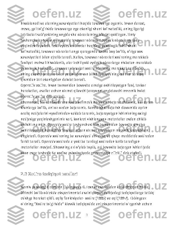 hisoblanadi va ularning xususiyatlari haqida tasavvurga egamiz. Inson daraxt, 
meva, gul to’g’risida tasavvurga ega ekanligi shuni ko’rsatadiki, uning ilgarigi 
tajribalari sub’yektning ongida shu obrazlarning izlarini qoldirgan. Ilmiy 
tushunchalar talqin qilinganida tasavvur obrazlari eydetik obrazlarga juda 
yaqindek tuyuladi. Lekii eydetik obrazlar haqidagi psixologik tahlil shuni 
ko’rsatadiki, tasavvur obrazlari unga qaraganda ancha boy bo’lib, o’ziga xos 
xususiyatlari bilan ajralib turadi. Xullas, tasavvur obrazlari xotiraning murakkab 
faoliyat mahsuli hisoblanib, ular izchil yoki eydetik obrazlarga nisbatan murakkab 
psixologik hodisadir. Tasavvur obrazlari xotira izlarining murakkab turi bo’lib, 
uning aьushy jarayon bilan yaqinligi inson bilish faoliyatining muhim tarkibiy 
qismidan biri ekanligidan dalolat beradi.
Operativ xotira . Inson tomonidan bevosita amalga oshirilayotgan faol, tezkor 
harakatlar, usullar uchun xizmat qiluvchi jarayonni anglatuvchi mnemik holat 
operativ xotira  deb ataladi.
Chunonchi, biz kandaydir murkkab arifmetik harakatni bajarar ekanmiz, uni ayrim 
kismlarga bo’lib, uni oz-ozdan bajaramiz. Bunda ishni bajarish davomida ayrim 
oraliq natijalarini «yodimizda» saklab turamiz, bajarayotgan ishimizning oxirgi 
natijasiga yaqinlashganimiz sari, konkret «ishlangan» materiallar esdan chikib 
qolishi mumkin. Operativ xotira tushunchasi kim tomonidan bevosita amalga 
oshirilayotgan harakatlar faoliyat uchun xizmat qilayotgan mnemik jarayonlarni 
anglatadi. Operativ xotiraning bu xususiyati uni uzoq va qisqa muddatda xotiradan
farkli turadi. Operativ xotirada u yoki bu turdagi xotiradan kelib turadigan 
materiallar mavjud. Shaxsning uzi o’ylab topib, uzi bevosita bajargan ishlari juda 
oson esga tushadi. Bu xodisa psixologiyada  generatsiya effekti  deb ataladi. 
 
2.3 Xotira tadqiqot usullari
Nemis psixologi Hermann Ebbingxaus G.Fexner asarlaridan kelib chiqqan holda, 
birinchi bo'lib ob'ektiv eksperimental usulni yuqori darajadagi tadqiqotlarga tatbiq
etishga harakat qildi. aqliy funktsiyalar- xotira (1885) va aql (1897). Ebbingauz 
o'zining "Xotira to'g'risida" klassik tadqiqotida uni eksperimental o'rganish uchun 
21 