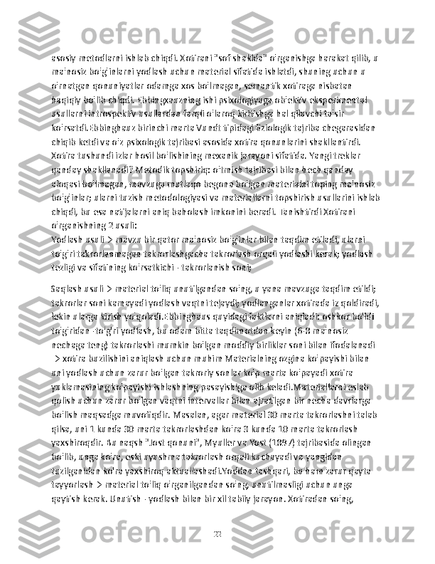 asosiy metodlarni ishlab chiqdi. Xotirani "sof shaklda" o'rganishga harakat qilib, u 
ma'nosiz bo'g'inlarni yodlash uchun material sifatida ishlatdi, shuning uchun u 
o'rnatgan qonuniyatlar odamga xos bo'lmagan, semantik xotiraga nisbatan 
haqiqiy bo'lib chiqdi. Ebbingxauzning ishi psixologiyaga ob'ektiv eksperimental 
usullarni introspektiv usullardan farqli o'laroq kiritishga hal qiluvchi ta'sir 
ko'rsatdi.Ebbinghauz birinchi marta Vundt tipidagi fiziologik tajriba chegarasidan 
chiqib ketdi va o'z psixologik tajribasi asosida xotira qonunlarini shakllantirdi. 
Xotira tushundi izlar hosil bo'lishining mexanik jarayoni sifatida. Yangi treklar 
qanday shakllanadi? Metodik topshiriq: o'tmish tajribasi bilan hech qanday 
aloqasi bo'lmagan, mavzuga mutlaqo begona bo'lgan materialni toping ma'nosiz 
bo'g'inlar; ularni tuzish metodologiyasi va materiallarni topshirish usullarini ishlab 
chiqdi, bu esa natijalarni aniq baholash imkonini beradi. Tanishtirdi Xotirani 
o'rganishning 2 usuli:
Yodlash usuli→ mavzu bir qator ma'nosiz bo'g'inlar bilan taqdim etiladi, ularni 
to'g'ri takrorlanmagan takrorlashgacha takrorlash orqali yodlashi kerak; yodlash 
tezligi va sifatining ko'rsatkichi - takrorlanish soni;
Saqlash usuli→ material to'liq unutilgandan so'ng, u yana mavzuga taqdim etildi; 
takrorlar soni kamayadi yodlash vaqtni tejaydi; yodlanganlar xotirada iz qoldiradi, 
lekin ularga kirish yo'qoladi.Ebbinghaus quyidagi faktlarni aniqladi: oshkor bo'ldi 
to'g'ridan -to'g'ri yodlash, bu odam bitta taqdimotdan keyin (6-8 ma'nosiz 
nechaga teng) takrorlashi mumkin bo'lgan moddiy birliklar soni bilan ifodalanadi 
→ xotira buzilishini aniqlash uchun muhim Materialning ozgina ko'payishi bilan 
uni yodlash uchun zarur bo'lgan takroriy sonlar ko'p marta ko'payadi xotira 
yuklamasining ko'payishi ishlashning pasayishiga olib keladi.Materiallarni eslab 
qolish uchun zarur bo'lgan vaqtni intervallar bilan ajratilgan bir necha davrlarga 
bo'lish maqsadga muvofiqdir. Masalan, agar material 30 marta takrorlashni talab 
qilsa, uni 1 kunda 30 marta takrorlashdan ko'ra 3 kunda 10 marta takrorlash 
yaxshiroqdir. Bu naqsh "Jost qonuni", Myuller va Yost (1897) tajribasida olingan 
bo'lib, unga ko'ra, eski uyushma takrorlash orqali kuchayadi va yangidan 
tuzilganidan ko'ra yaxshiroq aktuallashadi.Yoddan tashqari, bu ham zarur qayta 
tayyorlash→ material to'liq o'rganilgandan so'ng, unutilmasligi uchun unga 
qaytish kerak. Unutish - yodlash bilan bir xil tabiiy jarayon. Xotiradan so'ng, 
22 