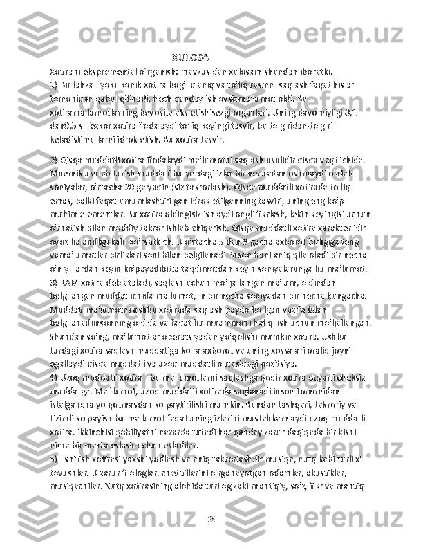                                                  XULOSA 
Xotirani ekspremental o`rganish: mavzusidan xulosam shundan iboratki. 
1) Bir lahzali yoki ikonik xotira bog'liq aniq va to'liq rasmni saqlash faqat hislar 
tomonidan qabul qilinadi, hech qanday ishlovsizma'lumot oldi. Bu 
xotirama'lumotlarning bevosita aks etishisezgi organlari. Uning davomiyligi 0,1 
dan0,5 s Tezkor xotira ifodalaydi to'liq keyingi tasvir, bu to'g'ridan-to'g'ri 
keladistimullarni idrok etish. Bu xotira tasvir.
2) Qisqa muddatli xotira ifodalaydi ma'lumotni saqlash usulidir qisqa vaqt ichida. 
Mnemik ushlab turish muddati bu yerdagi izlar bir nechadan oshmaydi o'nlab 
soniyalar, o'rtacha 20 ga yaqin (siz takrorlash). Qisqa muddatli xotirada to'liq 
emas, balki faqat umumlashtirilgan idrok etilganning tasviri, uning eng ko'p 
muhim elementlar. Bu xotira oldingisiz ishlaydi ongli fikrlash, lekin keyingisi uchun 
o'rnatish bilan moddiy takror ishlab chiqarish. Qisqa muddatli xotira xarakterlidir 
ovoz balandligi kabi ko'rsatkich. U o'rtacha 5 dan 9 gacha axborot birligiga teng 
vama'lumotlar birliklari soni bilan belgilanadi, inson buni aniq qila oladi bir necha 
o'n yillardan keyin ko'payadibitta taqdimotdan keyin soniyalarunga bu ma'lumot.
3) RAM xotira deb ataladi, saqlash uchun mo'ljallangan ma'lum, oldindan 
belgilangan muddat ichida ma'lumot, in bir necha soniyadan bir necha kungacha. 
Muddati ma'lumotni ushbu xotirada saqlash paydo bo'lgan vazifa bilan 
belgilanadiinsonning oldida va faqat bu muammoni hal qilish uchun mo'ljallangan.
Shundan so'ng, ma'lumotlar operatsiyadan yo'qolishi mumkin xotira. Ushbu 
turdagi xotira saqlash muddatiga ko'ra axborot va uning xossalari oraliq joyni 
egallaydi qisqa muddatli va uzoq muddatli o'rtasidagi pozitsiya.
4) Uzoq muddatli xotira - bu ma'lumotlarni saqlashga qodir xotira deyarli cheksiz 
muddatga. Ma `lumot, uzoq muddatli xotirada saqlanadi inson tomonidan 
istalgancha yo'qotmasdan ko'paytirilishi mumkin. Bundan tashqari, takroriy va 
tizimli ko'payish bu ma'lumot faqat uning izlarini mustahkamlaydi uzoq muddatli 
xotira. Ikkinchisi qobiliyatni nazarda tutadi har qanday zarur daqiqada bir kishi 
nima bir marta eslash uchun esladilar.
5) Eshitish xotirasi yaxshi yodlash va aniq takrorlashdir musiqa, nutq kabi turli xil 
tovushlar. U zarur filologlar, chet tillarini o'rganayotgan odamlar, akustiklar, 
musiqachilar. Nutq xotirasining alohida turi og'zaki-mantiqiy, so'z, fikr va mantiq 
28 