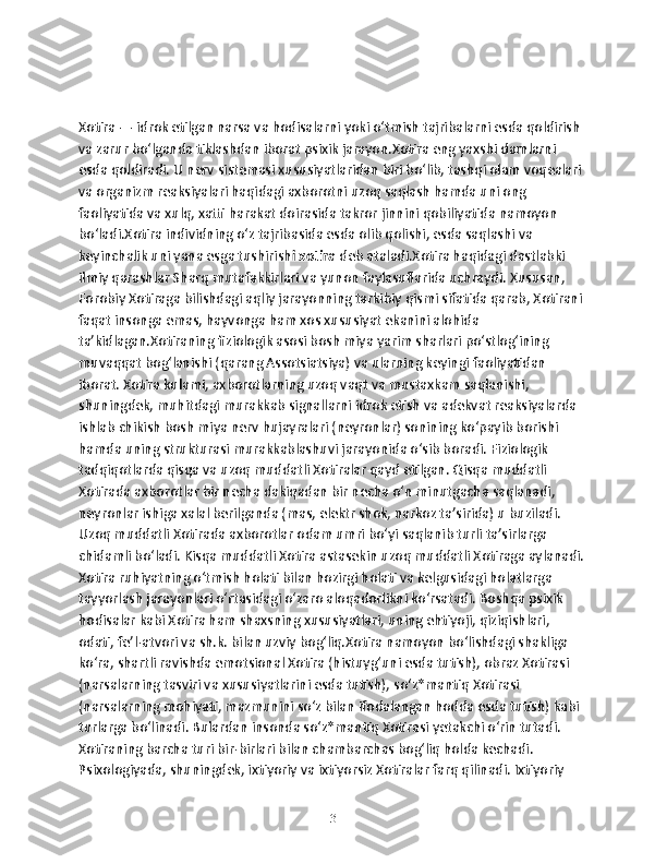 Xotira — idrok etilgan narsa va hodisalarni yoki oʻtmish tajribalarni esda qoldirish 
va zarur boʻlganda tiklashdan iborat psixik jarayon.Xotira eng yaxshi damlarni 
esda qoldiradi. U nerv sistemasi xususiyatlaridan biri boʻlib, tashqi olam voqealari 
va organizm reaksiyalari haqidagi axborotni uzoq saqlash hamda uni ong 
faoliyatida va xulq, xatti harakat doirasida takror jinnini qobiliyatida namoyon 
boʻladi.Xotira individning oʻz tajribasida esda olib qolishi, esda saqlashi va 
keyinchalik uni yana esga tushirish i xotira  deb ataladi.Xotira haqidagi dastlabki 
ilmiy qarashlar Sharq mutafakkirlari va yunon faylasuflarida uchraydi. Xususan, 
Forobiy Xotiraga bilishdagi aqliy jarayonning tarkibiy qismi sifatida qarab, Xotirani 
faqat insonga emas, hayvonga ham xos xususiyat ekanini alohida 
taʼkidlagan.Xotiraning fiziologik asosi bosh miya yarim sharlari poʻstlogʻining 
muvaqqat bogʻlanishi (qarang Assotsiatsiya) va ularning keyingi faoliyatidan 
iborat. Xotira kulami, axborotlarning uzoq vaqt va mustaxkam saqlanishi, 
shuningdek, muhitdagi murakkab signallarni idrok etish va adekvat reaksiyalarda 
ishlab chikish bosh miya nerv hujayralari (neyronlar) sonining koʻpayib borishi 
hamda uning strukturasi murakkablashuvi jarayonida oʻsib boradi. Fiziologik 
tadqiqotlarda qisqa va uzoq muddatli Xotiralar qayd etilgan. Qisqa muddatli 
Xotirada axborotlar bir necha dakiqadan bir necha oʻn minutgacha saqlanadi, 
neyronlar ishiga xalal berilganda (mas, elektr shok, narkoz taʼsirida) u buziladi. 
Uzoq muddatli Xotirada axborotlar odam umri boʻyi saqlanib turli taʼsirlarga 
chidamli boʻladi. Kisqa muddatli Xotira astasekin uzoq muddatli Xotiraga aylanadi. 
Xotira ruhiyatning oʻtmish holati bilan hozirgi holati va kelgusidagi holatlarga 
tayyorlash jarayonlari oʻrtasidagi oʻzaro aloqadorlikni koʻrsatadi. Boshqa psixik 
hodisalar kabi Xotira ham shaxsning xususiyatlari, uning ehtiyoji, qiziqishlari, 
odati, feʼl-atvori va sh.k. bilan uzviy bogʻliq.Xotira namoyon boʻlishdagi shakliga 
koʻra, shartli ravishda emotsional Xotira (histuygʻuni esda tutish), obraz Xotirasi 
(narsalarning tasviri va xususiyatlarini esda tutish), soʻz*mantiq Xotirasi 
(narsalarning mohiyati, mazmunini soʻz bilan ifodalangan hodda esda tutish) kabi 
turlarga boʻlinadi. Bulardan insonda soʻz*mantiq Xotirasi yetakchi oʻrin tutadi. 
Xotiraning barcha turi bir-birlari bilan chambarchas bogʻliq holda kechadi. 
Psixologiyada, shuningdek, ixtiyoriy va ixtiyorsiz Xotiralar farq qilinadi. Ixtiyoriy 
3 