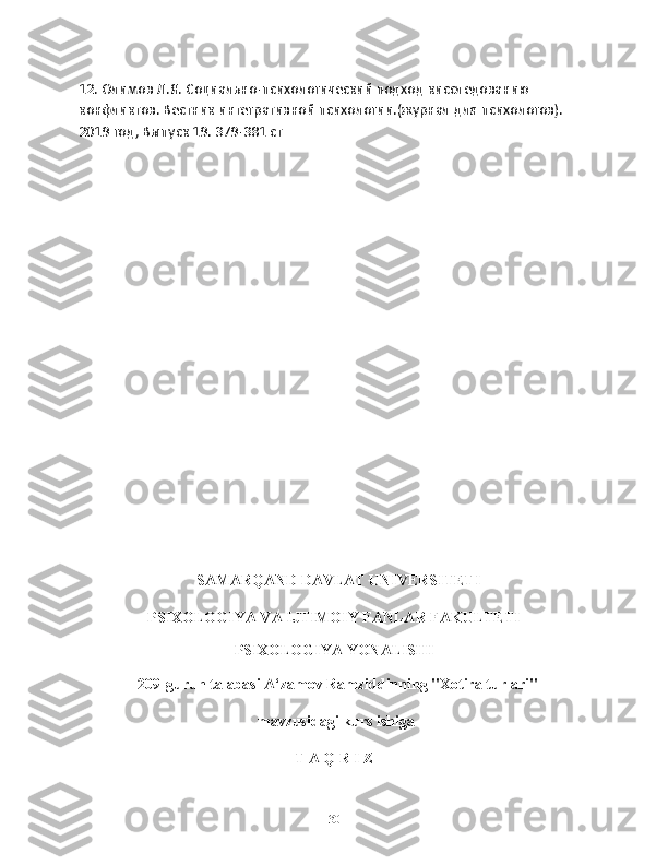 12. Олимов Л.Я. Социально-психологический подход кисследованию 
конфликтов. Вестник интегративной психологии.(журнал для психологов). 
2019 год, Выпуск 19. 379-381 ст
                              
                                   SAMARQAND DAVLAT UNIVERSITETI
PSIXOLOGIYA VA IJTIMOIY FANLAR FAKULTETI
PSIXOLOGIYA YONALISHI
  209-guruh talabasi A‘zamov Ramziddinning "Xotira turlari"
  mavzusidagi kurs ishiga
T A Q R I Z
30 