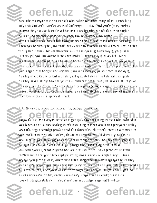 Xotirada muayyan materialni esda olib qolish oldindan maqsad qilib qoʻyiladi; 
ixtiyorsiz Xotirada bunday maksad boʻlmaydi — biror faoliyatda (mas, mehnat 
jarayonida yoki kim bilandir suhbatlashib turilganda) oʻz-oʻzidan esda saqlab 
qolinadi. Barqarorligi jihatdan ixtiyoriy Xotira ixtiyorsiz Xotiradan 
samaraliroq.Fanda Xotira bilan bogʻliq ravishda unutish masalasini oʻrganishga 
ahamiyat berilmoqda. „Normal“ unutishni psixik kasalliklardagi Xotira buzilishidan 
farq qilmoq kerak. Bu kasalliklarda Xotira susayishi (gipomneziya), yoʻqolishi 
(amneziya) yoki bir tomonlama kuchayishi (gipermneziya) kuzatiladi. Baʼzi 
kasalliklarda u sifat jihatdan buziladi: bemorga boʻlmagan voqealarni goʻyoki oʻz 
boshidan kechirgandek tuyuladi, yoki qachonlardir boʻlib oʻtgan voqealarni kecha 
yoki bugun roʻy bergan deb oʻylaydi (konfabulyatsiya, psevdoreminssensiya), 
Bunday soxta Xotiralar kishida jiddiy ruhiy xastaliklar oqibatida kelib chiqadi. 
Bunday kasalliklarga bosh miya qon tomirlari aterosklerozi, shikastlanish, miyaga 
qon quyilishi holatlari, ogʻir zaharlanishlar oqibati (mas, alkogolizmda uchraydigan
psixoz) va sh.k. kiradi. Xotira buzilganda uni keltirib chiqaruvchi asosiy kasallikni 
davolashga eʼtiborni qaratish kerak.
1.1. Genetik, hаyotiy, ixtiyorsiz, ixtiyoriy xоtirа.
Yuqorida biz inson miyasiga ta’sir qilgan qo‘zg‘ovchilarning izi esda olib qolinishini 
ko‘rib o‘tgan edik. Navbatdagi vazifa izlar-ning mustahkamlanish jarayoni qanday 
kechadi, degan savolga javob berishdan iboratdir. Izlar tezda mustahkamlanadimi 
yoki ma’lum vaqt talab qiladimi, degan muammolar tug‘ilishi tabiiy holdir. Bu 
savollarni o‘rganish ko‘pginatadqiqotchilarning predmeti bo‘lib xizmat qilgan. 
Ko‘pgina psixologlar kuzatishlariga qaraganda, inson-ning bosh miyasi 
jarohatlanganda, jarohatgacha bo‘lgan qisqa vaqt ichi-da va jarohatdan keyin 
ma’lum vaqt oralig‘ida ta’sir qilgan qo‘zg‘ov-chilarning izi saqlanmaydi. Bosh 
suyagi og‘ir jarohatlanib, odam xu-shidan ketganda, shikastlangangacha qanday 
hodisa ro‘y berganligini va undan so‘ng ro‘y bergan hodisani sira eslay olmaydi. Bu
hol ante-regrad, retrograd va anteroretrograd amneziyasi degan nom olgan. Bu 
holat shuni ko‘rsatadiki, asab tizimiga ro‘y bergan kuchli shok (ruhiy og‘ir 
favquloddagi xastalanish) miyani ma’lum muddatga unga yetib kelgan 
4 