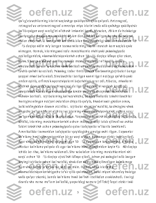 qo‘zg‘atuvchilarning izlarini saqlashga qobiliyatsiz qilib qo‘yadi. Anterograd, 
retrograd va anteroretrograd amneziya miya izlarini esda olib qolishga qobiliyatsiz
bo‘lib qolgan vaqt oralig‘ini o‘lchash imkonini berdi. Masalan, 78-km da halokatga 
(avriyaga) uchragan mo-totsiklchi 64-km dan boshlab ko‘rgan barcha narsalarni 
esdan chiqaradi. U soatiga 60 km tezlik bilan ketayotganligi sababli halokatdan 10
—15 daqiqa oldin ro‘y bergan taassurotlarning izlarini mustah-kam saqlab qola 
olmagan. Demak, izlarning xotirada mustahkamla-nishi yoki psixologiyada 
aytiladiganidek, «konsolidatsiya»lanish uchun 10—15 daqiqa kifoya qilar ekan, 
xolos. Shunga o‘xshash omillar asosida maxsus tajribalar o‘tkazilib, bunda 
sinaluvchilarga sun’iy kuchsiz shok beriladi va qanday muddat ora-lig‘i xotiradan 
tushib qolishi kuzatiladi. Psixolog Fedor Dmitriyevich Gorbovningtajribalari bunga 
yaqqol misol bo‘la oladi. Sinaluvchilar berilgan sonni ilgari natijaga qo‘shib yoki 
undan ayirib, arifmetik operatsiyalarni bajarishlari zarur edi. Albatta, misollarni 
yechish davomida sinaluvchi xotirasi-da ilgarigi natijalarni saqlash kerak edi. 
Favqulodda «birdaniga» sinaluvchiga keskin yorug‘lik chaqnashi ko‘rinishida 
«shok» beriladi. Tajribalarning ko‘rsatishicha, bunday hollarda tekshiriluvchilar 
hozirgina olingan natijani eslaridan chiqarib qo‘yib, hisobni oxir-gisidan emas, 
balki oldingisidan davom ettirdilar. Tajribalar shuni ko‘rsatdiki, kuchsizgina shok 
ungacha bo‘lgan izlarni o‘chirar va izlarning «konsolidatsiya»lanishi uchun zarur 
bo‘lgan sharoitga to‘sqin-lik qilar ekan. Yuqoridagi kuzatishlar shunday fikrlar olib 
keldiki, izlarning mustahkamlanishi uchun muayyan vaqt talab qilinadi va ushbu 
faktni tekshirish uchun psixologiyada qator tadqiqotlar o‘tkazila boshlandi. 
Amerikaliklar tomonidan tadqiqotlar quyidagicha amalga oshi-rilgan. Hayvonlar 
ko‘nikma hosil qilinayotganidan bir oz vaqt o‘tgan, hayvonga elektr toki beriladi. 
Agar shok ko‘nikma hosil qilingani-dan 10—15 daqiqadan keyin berilsa, u holda 
mazkur ko‘nikma yo‘qola-di: agar ko‘nikma hosil qilinganidan keyin 45—60 daqiqa
ichida be-rilsa, ko‘nikma saklanadi. Shu sababdan izlarning mustahkamlani-shi 
vaqti uchun 10—15 daqiqa ajratilishi kifoya qiladi. Jahon psi-xologlari olib borgan 
keyingi tajribalar shuni ko‘rsatdiki, shok-dan so‘ng hosil qilinadigan ko‘nikmaga 
ham shok salbiy ta’sir ko‘rsa-tishi mumkin. Demak, shok izlarining 
«konsalidatsiya»lanishigacha ta’sir qilib qolmasdan, balki miyani shunday holatga 
solib qo‘yar ekanki, bunda ko‘nikma hosil bo‘lishi reallikdan uzoklashadi. Hozirgi 
davrda shu narsa ma’lum bo‘ladiki, yuqoridagi samara (ef-fekt) faqat elektr toki 
5 