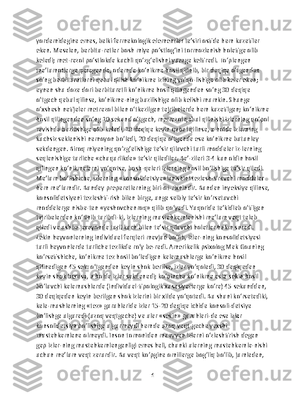 yordamidagina emas, balki farmakologik elementlar ta’siri ostida ham kuzatilar 
ekan. Masalan, barbitu-ratlar bosh miya po‘stlog‘ini tormozlanish holatiga olib 
keladi; met-razol po‘stlokda kuchli qo‘zg‘alishni yuzaga keltiradi. To‘plangan 
ma’lumotlarga qaraganda, odamda ko‘nikma hosil qilinib, bir daqiqa o‘tgandan 
so‘ng barbituratlarni qabul qilish ko‘nikma izining yo‘qo-lishiga olib kelar ekan; 
aynan shu doza dori barbituratli ko‘nikma hosil qilingandan so‘ng 30 daqiqa 
o‘tgach qabul qilinsa, ko‘nikma-ning buzilishiga olib kelishi mumkin. Shunga 
o‘xshash natijalar metrazol bilan o‘tkazilgan tajribalarda ham kuzatilgan; ko‘nikma
hosil qilingandan so‘ng 10 sekund o‘tgach, metrazol qabul qilinishi izlarning qo‘pol
ravishda buzilishiga olib keladi, 10 daqiqa keyin qabul qilinsa, u holda izlarning 
kuchsiz saklanishi namoyon bo‘ladi, 20 daqiqa o‘tganda esa ko‘nikma butunlay 
sakdangan. Biroq miyaning qo‘zg‘alishiga ta’sir qiluvchi turli moddalar iz-larning 
saqlanishiga turlicha «chuqurlikda» ta’sir qiladilar. Ba’-zilari 3-4 kun oldin hosil 
qilingan ko‘nikmalarni yo‘qotsa, bosh-qalari izlarning hosil bo‘lishiga ta’sir qiladi. 
Ma’lum bo‘lishicha, izlarning «konsolidatsiya»lanishini tezlash-tiruvchi moddalar 
ham ma’lumdir. Bunday preparatlarning biri-ot-rixnindir. Bundan inyeksiya qilinsa,
konsolidatsiyani tezlashti-rish bilan birga, unga salbiy ta’sir ko‘rsatuvchi 
moddalarga nisba-tan «yashovchanroq» qilib qo‘yadi. Yuqorida ta’kidlab o‘tilgan 
tajribalardan ko‘rinib turibdi-ki, izlarning mustahkamlanishi ma’lum vaqt talab 
qiladi va ushbu jarayonda turli kuch bilan ta’sir qiluvchi holatlar hukm suradi. 
Lekin hayvonlarning individual farqlari mavjud bo‘lib, izlar-ning konsolidatsiyasi 
turli hayvonlarda turlicha tezlikda ro‘y be-radi. Amerikalik psixolog Mak Gouning 
ko‘rsatishicha, ko‘nikma tez hosil bo‘ladigan kalamushlarga ko‘nikma hosil 
qilinadigan 45 sek. o‘tgandan keyin shok berilsa, izlar yo‘qoladi, 30 daqiqadan 
keyin shok berilsa, u holda izlar sakdanadi; ko‘pincha ko‘nikma asta-sekin hosil 
bo‘luvchi kalamushlarda (individual-tipologik xususiyatlarga ko‘ra) 45 sekunddan, 
30 daqiqadan keyin berilgan shok izlarini bir xilda yo‘qotadi. Bu shuni ko‘rsatadiki, 
kala-mushlarning «tez» guruhlarida izlar 15-20 daqiqa ichida konsoli-datsiya 
bo‘lishga ulguradi (uzoq vaqtgacha) va ular «sekin» guruhlari-da esa izlar 
konsolidatsiya bo‘lishiga ulgurmaydi hamda uzoq vaqt-gacha yaxshi 
mustahkamlana olmaydi. Inson tomonidan muayyan izlarni o‘zlashtirish degan 
gap izlar-ning mustahkamlanganligi emas hali, chunki ularning mustahkamla-nishi 
uchun ma’lum vaqt zarurdir. Bu vaqt ko‘pgina omillarga bog‘liq bo‘lib, jumladan, 
6 