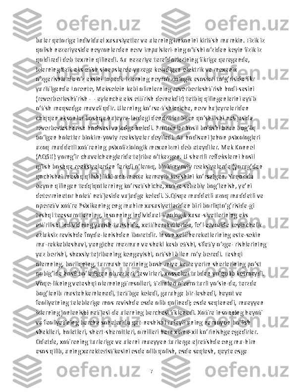 bular qatoriga individual xususiyatlar va ularning imkonini kiritish mumkin. Fizik iz 
qolish nazariyasida neyronlardan nerv impulslari-ning o‘tishi o‘zidan keyin fizik iz 
qoldiradi deb taxmin qilinadi. Bu nazariya tarafdorlarining fikriga qaraganda, 
izlarning fizik aks etish sinapslarda yuzaga keladigan elektrik va mexanik 
o‘zgarishlarda o‘z aksini topadi. Izlarning neyrofiziologik asoslari to‘g‘risida fikr 
yuritilganda Lorente, Makselein kabi olimlarning reverberlashtirish hodi-sasini 
(reverberlashtirish — aylancha aks ettirish demakdir) tatbiq qilinganlarini aytib 
o‘tish maqsadga muvafiqdir. Ularning ko‘rsa-tishlaricha, nerv hujayralaridan 
chiqqan aksonlar boshqa hujayra-lardagi dendritlar bilan qo‘shilishi natijasida 
reverberlashtirish hodisasi vujudga keladi. Protoinlar hosil bo‘lishi bilan bog‘liq 
bo‘lgan holatlar biokim-yoviy reaksiyalar deyiladi. Bu hodisani jahon psixologlari 
uzoq muddatli xotiraning psixofiziologik mexanizmi deb ataydilar. Mak Konnel 
(AQSH) yomg‘ir chuvalchanglarida tajriba o‘tkazgan. U shartli reflekslarni hosil 
qilish boshqa reaksiyalardan farkdi o‘laroq, biokimyoviy reaksiyalarda (yorug‘dan 
qochishni mashq qilish) ikki-uch marta kamayib ketishini ko‘rsatgan. Yuqorida 
bayon qilingan tadqiqotlarning ko‘rsatishicha, xotira sababiy bog‘lanish, ya’ni 
determinator holati natijasida vujudga keladi. 5.Qisqa muddatli uzoq muddatli va 
operativ xotira Psixikaning eng muhim xususiyatlaridan biri borliqto‘g‘risida-gi 
tashqi taassurotlarning, insonning individual-tipologik xusu-siyatlarining aks 
ettirilishi individning yurish-turishida, xattiharakatlarida, fe’l-atvorida keyinchalik 
uzluksiz ravishda foyda-lanishdan iboratdir. Inson xattiharakatlarining asta-sekin 
mu-rakkablashuvi, yangicha mazmun va shakl kasb etishi, sifatiy o‘zga- rishlarining
yuz berishi, shaxsiy tajribaning kengayishi, ortishi bilan ro‘y beradi. Tashqi 
olamning, borliqning, turmush tarzining bosh miya katta yarim sharlarining po‘st 
qobig‘ida hosil bo‘ladigan obrazlari, tasvirlari, xossalari tubdan yo‘qolib ketmaydi. 
Voqe-likning vatashqi olamningtimsollari, tizimlari o‘zaro turli yo‘sin-da, tarzda 
bog‘lanib mustahkamlanadi, tartibga keladi, guruhga bir-lashadi, hayot va 
faoliyatning talablariga mos ravishda esda olib qolinadi; esda saqlanadi, muayyan 
izlarning jonlanishi natijasi-da ularning barchasi tiklanadi. Xotira insonning hayoti 
va faoliyatining barcha sohalarida qat-nashishi tufayli uning namoyon bo‘lish 
shakllari, holatlari, shart-sharoitlari, omillari ham xilma-xil ko‘rinishga egadirlar. 
Odatda, xotiraning turlariga va ularni muayyan turlarga ajratishda eng mu-him 
asos qilib, uning xarakteristikasini esda olib qolish, esda saqlash, qayta esga 
7 