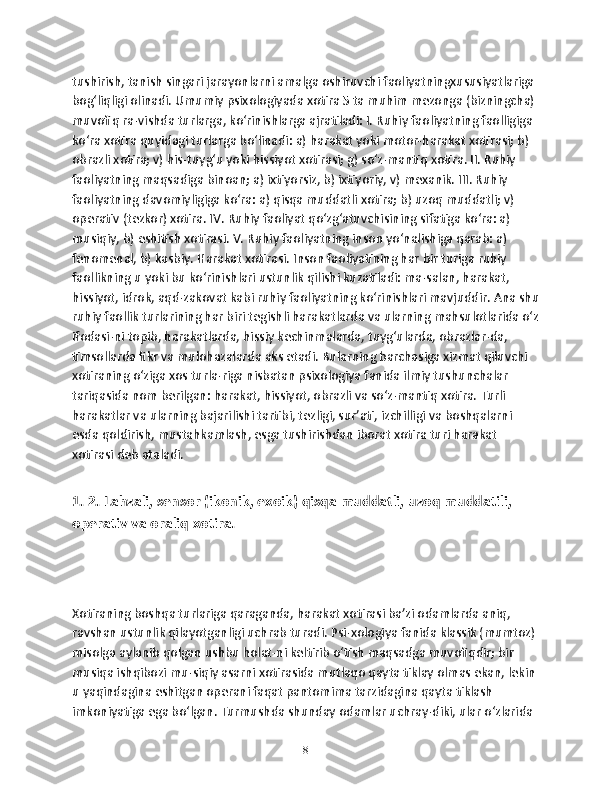 tushirish, tanish singari jarayonlarni amalga oshiruvchi faoliyatningxususiyatlariga 
bog‘liqligi olinadi. Umumiy psixologiyada xotira 5 ta muhim mezonga (bizningcha) 
muvofiq ra-vishda turlarga, ko‘rinishlarga ajratiladi: I. Ruhiy faoliyatning faolligiga 
ko‘ra xotira quyidagi turlarga bo‘linadi: a) harakat yoki motor-harakat xotirasi; b) 
obrazli xotira; v) his-tuyg‘u yoki hissiyot xotirasi; g) so‘z-mantiq xotira. II. Ruhiy 
faoliyatning maqsadiga binoan; a) ixtiyorsiz, b) ixtiyoriy, v) mexanik. III. Ruhiy 
faoliyatning davomiyligiga ko‘ra: a) qisqa muddatli xotira; b) uzoq muddatli; v) 
operativ (tezkor) xotira. IV. Ruhiy faoliyat qo‘zg‘atuvchisining sifatiga ko‘ra: a) 
musiqiy, b) eshitish xotirasi. V. Ruhiy faoliyatning inson yo‘nalishiga qarab: a) 
fenomenal, b) kasbiy. Harakat xotirasi. Inson faoliyatining har bir turiga ruhiy 
faollikning u yoki bu ko‘rinishlari ustunlik qilishi kuzatiladi: ma-salan, harakat, 
hissiyot, idrok, aqd-zakovat kabi ruhiy faoliyatning ko‘rinishlari mavjuddir. Ana shu
ruhiy faollik turlarining har biri tegishli harakatlarda va ularning mahsulotlarida o‘z
ifodasi-ni topib, harakatlarda, hissiy kechinmalarda, tuyg‘ularda, obrazlar-da, 
timsollarda fikr va mulohazalarda aks etadi. Bularning barchasiga xizmat qiluvchi 
xotiraning o‘ziga xos turla-riga nisbatan psixologiya fanida ilmiy tushunchalar 
tariqasida nom berilgan: harakat, hissiyot, obrazli va so‘z-mantiq xotira. Turli 
harakatlar va ularning bajarilishi tartibi, tezligi, sur’ati, izchilligi va boshqalarni 
esda qoldirish, mustahkamlash, esga tushirishdan iborat xotira turi harakat 
xotirasi deb ataladi. 
1. 2. Lаhzаli, sensоr (ikоnik, exоik) qisqа muddаtli, uzоq muddаtili, 
оperаtiv vа оrаliq xоtirа.
Xotiraning boshqa turlariga qaraganda, harakat xotirasi ba’zi odamlarda aniq, 
ravshan ustunlik qilayotganligi uchrab turadi. Psi-xologiya fanida klassik (mumtoz) 
misolga aylanib qolgan ushbu holat-ni keltirib o‘tish maqsadga muvofiqdir; bir 
musiqa ishqibozi mu-siqiy asarni xotirasida mutlaqo qayta tiklay olmas ekan, lekin 
u yaqindagina eshitgan operani faqat pantomima tarzidagina qayta tiklash 
imkoniyatiga ega bo‘lgan. Turmushda shunday odamlar uchray-diki, ular o‘zlarida 
8 