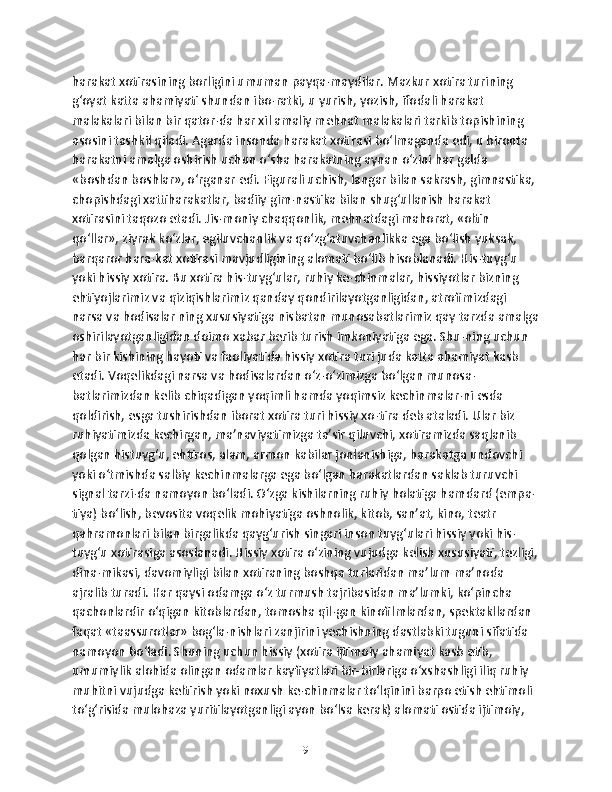 harakat xotirasining borligini umuman payqa-maydilar. Mazkur xotira turining 
g‘oyat katta ahamiyati shundan ibo-ratki, u yurish, yozish, ifodali harakat 
malakalari bilan bir qator-da har xil amaliy mehnat malakalari tarkib topishining 
asosini tashkil qiladi. Agarda insonda harakat xotirasi bo‘lmaganda edi, u bironta 
harakatni amalga oshirish uchun o‘sha harakatning aynan o‘zini har galda 
«boshdan boshlar», o‘rganar edi. Figurali uchish, langar bilan sakrash, gimnastika, 
chopishdagi xattiharakatlar, badiiy gim-nastika bilan shug‘ullanish harakat 
xotirasini taqozo etadi. Jis-moniy chaqqonlik, mehnatdagi mahorat, «oltin 
qo‘llar», ziyrak ko‘zlar, egiluvchanlik va qo‘zg‘atuvchanlikka ega bo‘lish yuksak, 
barqaror hara-kat xotirasi mavjudligining alomati bo‘lib hisoblanadi. His-tuyg‘u 
yoki hissiy xotira. Bu xotira his-tuyg‘ular, ruhiy ke-chinmalar, hissiyotlar bizning 
ehtiyojlarimiz va qiziqishlarimiz qanday qondirilayotganligidan, atrofimizdagi 
narsa va hodisalar ning xususiyatiga nisbatan munosabatlarimiz qay tarzda amalga
oshirilayotganligidan doimo xabar berib turish imkoniyatiga ega. Shu-ning uchun 
har bir kishining hayoti va faoliyatida hissiy xotira turi juda katta ahamiyat kasb 
etadi. Voqelikdagi narsa va hodisalardan o‘z-o‘zimizga bo‘lgan munosa-
batlarimizdan kelib chiqadigan yoqimli hamda yoqimsiz kechinmalar-ni esda 
qoldirish, esga tushirishdan iborat xotira turi hissiy xo-tira deb ataladi. Ular biz 
ruhiyatimizda kechirgan, ma’naviyatimizga ta’sir qiluvchi, xotiramizda saqlanib 
qolgan histuyg‘u, ehtiros, alam, armon kabilar jonlanishiga, harakatga undovchi 
yoki o‘tmishda salbiy kechinmalarga ega bo‘lgan harakatlardan saklab turuvchi 
signal tarzi-da namoyon bo‘ladi. O‘zga kishilarning ruhiy holatiga hamdard (empa-
tiya) bo‘lish, bevosita voqelik mohiyatiga oshnolik, kitob, san’at, kino, teatr 
qahramonlari bilan birgalikda qayg‘urish singari inson tuyg‘ulari hissiy yoki his-
tuyg‘u xotirasiga asoslanadi. Hissiy xotira o‘zining vujudga kelish xususiyati, tezligi,
dina-mikasi, davomiyligi bilan xotiraning boshqa turlaridan ma’lum ma’noda 
ajralib turadi. Har qaysi odamga o‘z turmush tajribasidan ma’lumki, ko‘pincha 
qachonlardir o‘qigan kitoblardan, tomosha qil-gan kinofilmlardan, spektakllardan 
faqat «taassurotlar» bog‘la-nishlari zanjirini yechishning dastlabki tuguni sifatida 
namoyon bo‘ladi. Shuning uchun hissiy (xotira ijtimoiy ahamiyat kasb etib, 
umumiylik alohida olingan odamlar kayfiyatlari bir-birlariga o‘xshashligi iliq ruhiy 
muhitni vujudga keltirish yoki noxush ke-chinmalar to‘lqinini barpo etish ehtimoli 
to‘g‘risida mulohaza yuritilayotganligi ayon bo‘lsa kerak) alomati ostida ijtimoiy, 
9 