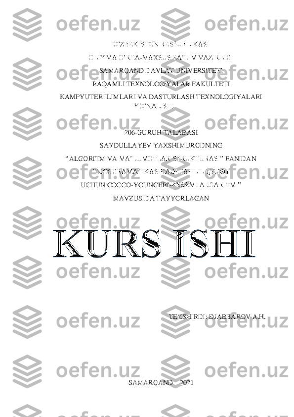  	
 
 	
O’ZBEKISTON RESPUBLIKASI	 	
OLIY VA O’RTA	-MAXSUS TA’LIM VAZIRLIGI	 	
SAMARQAND DAVLAT UNIVERSITETI	 	
RAQAMLI TEXNOLOGIYALAR FAKULTETI	 	
KAMPYUTER ILIMLARI VA DASTURLASH TEXNOLOGIYALARI 	
YO’NALISHI	 	
 	
20	6-GURUH TALABASI	 	
SAYDULLAYEV YAXSHIMURODNING	 	
“ALGORITM	 VA 	MA’LUMOTLAR STRUKTURASI	” FANIDAN	 	
“NFX GRAMATIKASIDAGI TAHLIL QILISH	 	
UCHUN COCCO	-YOUNGERI	-KSSAMI ALGARITMI”	 	
MAVZUSIDA TAYYORLAGAN	 	
 
 
 
 	
                                                                 	TEKSHIRDI: DJABBAROV A.H.	 	
 
 
 
 	
SAMARQAND 	– 2021	  