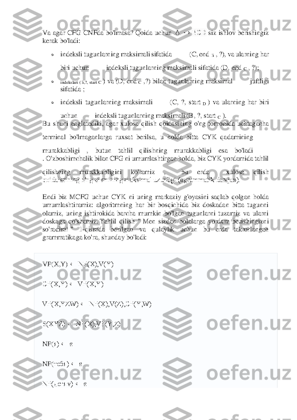  	
 
Va  agar  CFG  CNFda  bo'lmasa?	 Qoida  uchun	  A  →  BCD	 siz  ishlov  berishingiz 	
kerak bo'ladi:	 	
• 	indeksli tugunlarning maksimali sifatida	  	 (C, end	 B , ?), va ularning har 	
biri uchun	  	 indeksli tugunlarning maksimali sifatida (D, end	 C , ?);	 	
• 	indekslari (B,?, start C	 ) va (D, end	 C ,?) 	bilan tugunlarning	 maksimal	  	 juftligi 	
sifatida ;	 	
• 	indeksli  tugunlarning  maksimali	  	 (C,  ?,  start	 D )  va  ularning  har  biri 	
uchun	  	 indeksli tugunlarning maksimali (B, ?, start	 C ). 	
Bu  shuni  anglatadiki,  agar  xulosa  qilish  qoidasining  o'ng  tomonida  uchtag	acha 	
terminal  bo'lmaganlarga  ruxsat  berilsa,  u  holda  bitta  CYK  qadamining	  	
murakkabligi  ,  butun  tahlil  qilishning  murakkabligi  esa  bo'ladi	  	
. O'zboshimchalik bilan CFG ni umumlashtirgan holda, biz CYK yordamida tahlil 
qilishning  murakkabligini  ko'ramiz  ,	  	bu  erda	  	 xulosa  qilish 	
qoidalarining o'ng qismining maksimal uzunligi («grammatik daraja»).	 	
Endi  biz  MCFG  uchun  CYK  ni  uning  markaziy  g'oyasini  saqlab  qolgan  holda 
umumlashtiramiz:  algoritmning  har  bir  bosqichida  biz  doskadan  bitta  tugunni 
olamiz,  uni	ng  ishtirokida  barcha  mumkin  bo'lgan  tugunlarni  tuzamiz  va  ularni 	
doskaga  qo'shamiz.	 Tahlil  qilish  "	 Men  sizdan  bolalarga  yordam  berishingizni 	
so'radim!	 "  1	-qismda  berilgan  va  qulaylik  uchun  bu  erda  takrorlangan 	
grammatikaga ko'ra, shunday bo'ladi:	 	
VP(X,Y)	 ← NP(X),V(Y)	 	
CP(X,Y) ← VP(X,Y)	 	
VP(X,YZW) ← NP(X),V(Z),CP(Y,W)	 	
S(XYZ) ← NP(X),VP(Y,Z)	 	
NP(	я) ← 	ε 	
NP(	тебя	) ← 	ε 	
NP(детям) ← ε	  