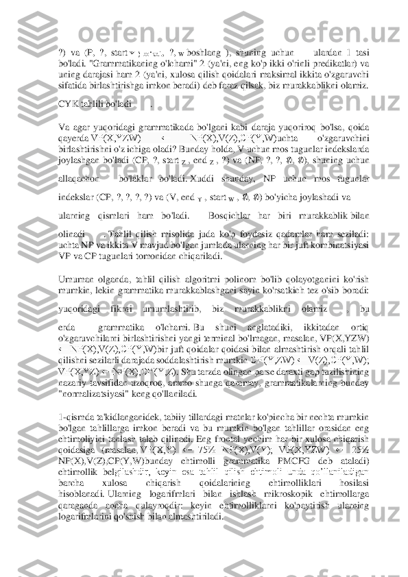  	
 
?)  va  (P,  ?,  start	 Y  )  bo‘ladi.	,  ?,	 W boshlang  ),  shuning  uchun	 	ulardan  1  tasi 	
bo'ladi.	 "Grammatikaning o'lchami" 2 (ya'ni, eng ko'p ikki o'ri	nli predikatlar) va 	
uning  darajasi  ham  2  (ya'ni,  xulosa  qilish  qoidalari  maksimal  ikkita  o'zgaruvchi 
sifatida birlashtirishga imkon beradi) deb faraz qilsak, biz murakkablikni olamiz. 
CYK tahlili bo'ladi	 	. 	
Va  agar  yuqoridagi  grammatikada  bo'lgani  kabi 	daraja  yuqoriroq  bo'lsa,  qoida 	
qayerda	 VP(X,YZW)  ←  NP(X),V(Z),CP(Y,W)	uchta  o'zgaruvchini 	
birlashtirishni o'z ichiga oladi?	 Bunday holda, V uchun mos tugunlar indekslarda 	
joylashgan  bo'ladi  (CP,  ?,  start	 Z ,  end	 Z ,  ?)  va  (NP,  ?,  ?, 	∅, ∅),  shuning  uchun 	
all	aqachon	 	bo'laklar  bo'ladi.	 Xuddi  shunday,  NP  uchun  mos  tugunlar 	
indekslar (CP, ?, ?, ?, ?) va (V, end	 Y , start	 W , ∅, ∅) bo'yicha joylashadi va	 	
ularning  qismlari  ham  bo'ladi.	 	Bosqichlar  har  biri  murakkablik	 bilan 	
olinadi	 	. Tahlil  qilish  misolida  juda  ko'p  foydasiz  qadamlar  ham  seziladi: 	
uchta NP va ikkita V mavjud bo'lgan jumlada ularning har bir juft kombinatsiyasi 
VP va CP tugunlari tomonidan chiqariladi.	 	
Umuman  olganda,  tahlil  qilish  algoritmi  polinom  bo'lib  qolayotgani	ni  ko'rish 	
mumkin,  lekin  grammatika  murakkablashgani  sayin  ko'rsatkich  tez  o'sib  boradi: 
yuqoridagi  fikrni  umumlashtirib,  biz  murakkablikni  olamiz	 	,  bu 	
erda	  	 grammatika  o'lchami.	 Bu  shuni  anglatadiki,  ikkitadan  ortiq 	
o'zgaruvchilarni birlashtirishni yan	gi terminal bo'lmagan, masalan,	 VP(X,YZW) 	
←  NP(X),V(Z),CP(Y,W)	bir  juft  qoidalar  qoidasi  bilan  almashtirish  orqali  tahlil 	
qilishni sezilarli darajada soddalashtirish mumkin	 CP'(Y,ZW) ← V(Z),CP(Y,W); 	
VP(X,YZ) ← NP(X),CP'(Y,Z)	. Shu tarzda olingan parse daraxt	i gap tuzilishining 	
nazariy  tavsifidan  uzoqroq,  ammo  shunga  qaramay,  grammatikalarning  bunday 
"normalizatsiyasi" keng qo'llaniladi.	 	
1-qismda ta'kidlanganidek, tabiiy tillardagi matnlar ko'pincha bir nechta mumkin 	
bo'lgan  tahlillarga  imkon  beradi  va  bu  mumk	in  bo'lgan  tahlillar  orasidan  eng 	
ehtimoliyini  tanlash  talab  qilinadi.	 Eng  frontal  yechim  har  bir  xulosa  chiqarish 	
qoidasiga  (masalan,	 VP(X,Y)  ←  75%  NP(X),V(Y);  VP(X,YZW)  ←  25% 	
NP(X),V(Z),CP(Y,W)	bunday  ehtimolli  grammatika  PMCFG  deb  ataladi) 	
ehtimollik  bel	gilashdir,  keyin  esa  tahlil  qilish  ehtimoli  unda  qo’llaniladigan 	
barcha  xulosa  chiqarish  qoidalarining  ehtimolliklari  hosilasi 
hisoblanadi.	 Ularning  logarifmlari  bilan  ishlash  mikroskopik  ehtimollarga 	
qaraganda  ancha  qulayroqdir:  keyin  ehtimolliklarni  ko'p	aytirish  ularning 	
logarifmlarini qo'shish bilan almashtiriladi.	  