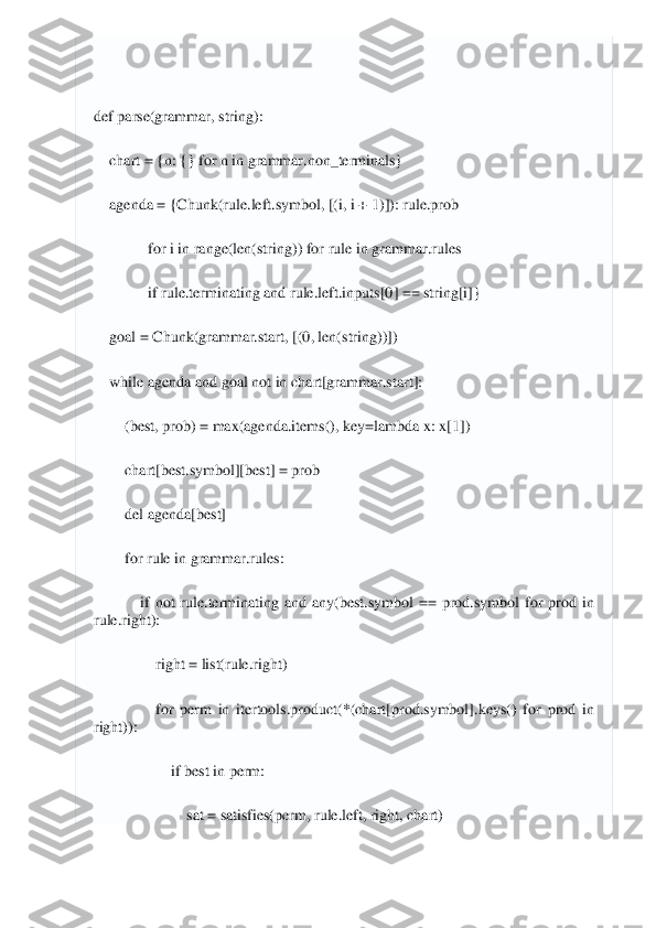  	
 
 
def	 parse	(grammar, string)	: 	
    	chart = {n: {} 	for	 n 	in	 grammar.non_terminals}	 	
    	agenda = {Chunk(rule.left.symbol, [(i, i + 	1)]): rule.prob	 	
              	for	 i in	 range(len(string)) 	for	 rule 	in	 grammar.rules	 	
              	if rule.terminating 	and	 rule.left.inputs[	0] == string[i]}	 	
    	goal = Chunk(grammar.start, [(	0, len(string))])	 	
    	while	 agenda 	and	 goal 	not	 in	 chart[grammar.start]:	 	
        	(best, prob) = max(agenda.items(), key=	lambda	 x: x[	1]) 	
        	chart[best.symbol][best] = prob	 	
        	del	 agenda[best]	 	
        	for	 rule 	in	 grammar.rules:	 	
            	if not	 rule.terminating 	and	 any(best.symbol  ==  prod.symbol 	for	 prod 	in	 	
rule.right):	 	
                	right = list(rule.right)	 	
                	for	 perm 	in	 itertools.product(*(chart[prod.symbol].keys() 	for	 prod 	in	 	
right)):	 	
                    	if best 	in	 perm:	 	
                        	sat = satisfies(perm, rule.left, right, chart)	  