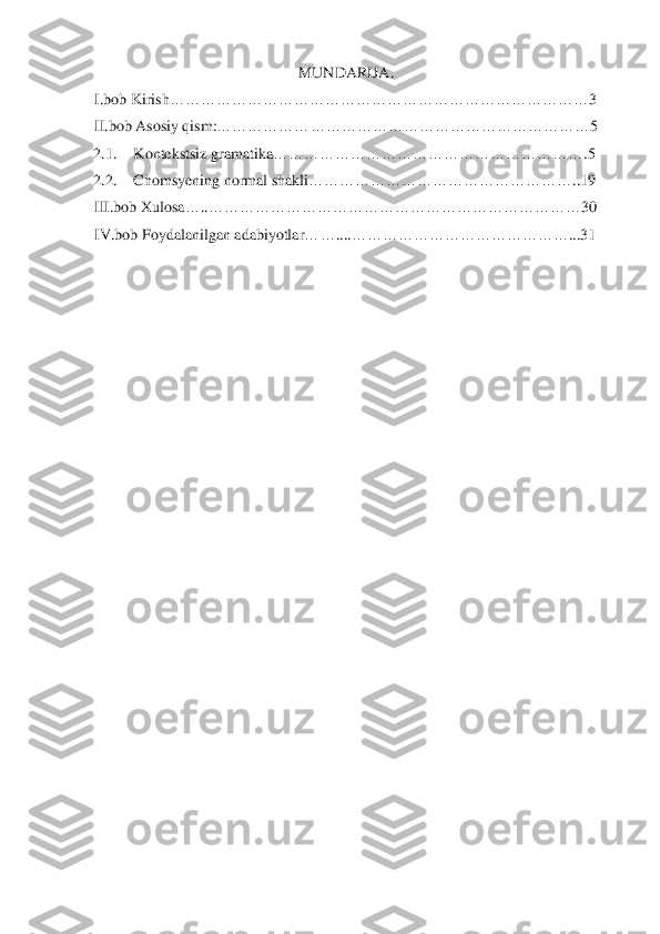  	
 	
MUNDARIJA	. 	
I.bob	 Kirish	…	…	…	…	…	…	…	…	…	…	…	…	…	…	…	…	…	…	…	…	…	…	…	…	…	…	…	3 	
II.bob 	Asosiy qism:	…	…	…	…	…	…	…	…	…	…	…	…	…	…	…	…	…	…	…	…	…	…	…	…	5 	
2.1.	 	Kontekstsiz gramatika	…	…	…	…	…	…	…	…	…	…	…	…	…	…	…	…	…	…	…	…	.5 	
2.2.	 	Chomsyening normal shakli	…	…	…	…	…	…	…	…	…	…	…	…	…	…	…	…	…	..19 	
III	.bob	 Xu	losa	…	..…	…	…	…	…	…	…	…	…	…	…	…	…	…	…	…	…	…	…	…	…	…	…	…	30	 	
IV	.bob	 Foydalanilgan	 adabiyotlar	…	…	...	.…	…	…	…	…	…	…	…	…	…	…	…	…	…	...31	 	
 
   	 	
 
 
 
 
 
 
 
 
 
 
 
 
 
 
 
 
 
 
 
  