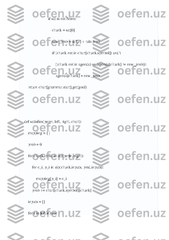  	
 
                        	if sat 	is not	 None	: 	
                            	chunk = sat[	0] 	
                            	new_prob = sat[	1] + rule.prob	 	
                            	if (chunk 	no	t in	 chart[chunk.symbol]) 	and	 \ 	
                               	((chunk 	not	 in	 agenda) 	or	 (agenda[chunk] != new_prob)):	 	
                                	agenda[chunk] = new_prob	 	
    	return	 chart[grammar.start].get(goal)	 	
 
 
def	 satisfies	(perm, left, 	right, chart)	: 	
    	mapping = {}	 	
    	prob = 	0 	
    	for	 chunk, pred 	in	 zip(perm, right):	 	
        	for	 c_i, p_i 	in	 zip(chunk.inputs, pred.inputs):	 	
            	mapping[p_i] = c_i	 	
        	prob += chart[chunk.symbol][chunk]	 	
    	inputs = []	 	
    	for	 r in	 left.inputs	:  