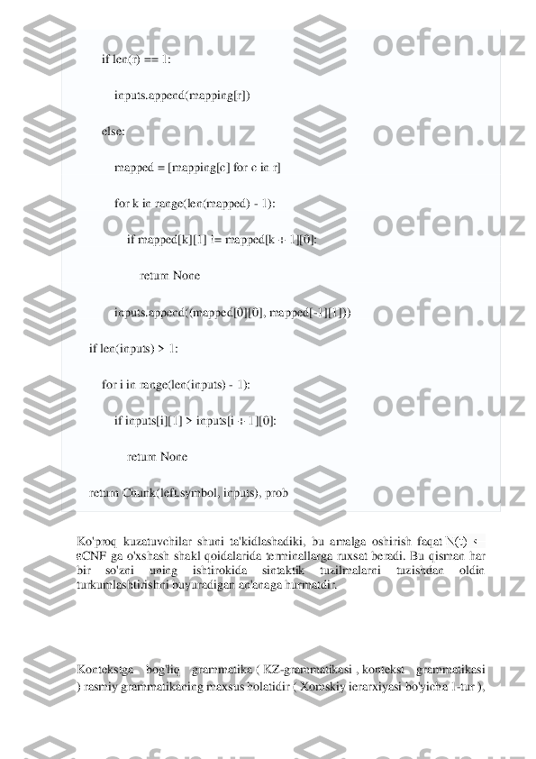  	
 
        	if len(r) == 	1: 	
            	inputs.append(mapping[r])	 	
        	else	: 	
            	mapped = [mapping[c] 	for	 c in	 r] 	
            	for	 k 	in	 range(len(mapped) 	- 1): 	
                	if mapped[k][	1] != mapped[k + 	1][0]: 	
                    	return	 None	 	
            	inputs.append((mapped[	0][0], mapped[	-1][1]))	 	
    	if len(inputs) > 	1: 	
        	for	 i in	 range(len(inputs) 	- 1): 	
            	if inputs[i][	1] > inputs[i + 	1][0]: 	
                	return	 None	 	
    	return	 Chunk(left.symbol, inputs), prob	 	
Ko'proq  kuzatuvchilar  shuni  ta'kidlashadiki,  bu  amalga  oshirish  faqat	 N(t)  ← 	
εCNF  ga  o'xshash  shakl  qoidalarida  terminallarga  ruxsat  beradi.	 Bu  qisman  har 	
bir  so'zni  uning  ishtirokida  sintaktik  tuzilmalarni 	tuzishdan  oldin 	
turkumlashtirishni buyuradigan an'anaga hurmatdir.	 	
 
 
 
Kontekstga  bog'liq  grammatika	 ( KZ	-grammatikasi	 , kontekst  grammatikasi 	
) rasmiy grammatikaning	 maxsus holatidir (	 Xomskiy ierarxiyasi	 bo'yicha 1	-tur	 ),  