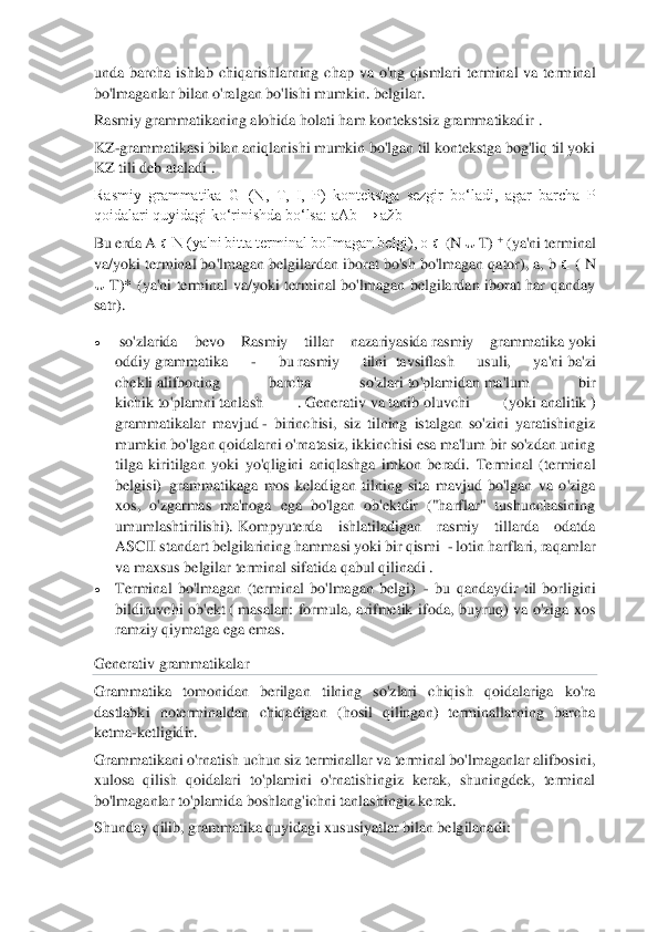  	
 
unda  barcha  ishlab  chiqarishlarning  chap  va  o'ng  qismlari  terminal  va  term	inal 	
bo'lmaganlar bilan o'ralgan bo'lishi mumkin. belgilar.	 	
Rasmiy grammatikaning alohida holati ham	 kontekstsiz grammatikadir	 . 	
KZ	-grammatikasi bilan aniqlanishi mumkin bo'lgan til kontekstga bog'liq til yoki 	
KZ tili deb ataladi	 . 	
Rasmiy  grammatika  G=(N,  T,  I,  P)  kontekstga  sezgir  bo‘ladi,  agar  barcha  P 
qoidalari quyidagi ko‘rinishd	a bo‘lsa: aAb → ažb	 	
Bu erda A 	∈ N (ya'ni bitta terminal bo'lmagan belgi), ō 	∈ (N 	∪ T)	 + (ya'ni terminal 	
va/yoki terminal bo'lmagan	 belgilardan iborat bo'sh bo'lmagan qator), a, b 	∈ ( N 	
∪ T)*  (ya'ni  terminal  va/yoki  terminal  bo'lmagan  belgilardan  iborat  har  qanday 	
satr).	 	
• 	 so'zlarida  bevo	 	Rasmiy  tillar  nazariyasida	 rasmiy  grammatika	 yoki 	
oddiy	 grammatika 	- 	bu	 rasmiy  tilni	  tavsiflash  usuli,  ya'ni	 ba'zi 	
chekli	 alifboning  barcha  so'zlari	 to'plamidan	 ma'lum  bir 	
kichik	 to'plamni	 tanlash  .	 Generativ	 va	 tanib	 oluvchi  (yoki	 analitik	 ) 	
grammatikalar  mavj	ud	 - birinchisi,  siz  tilning  istalgan  so'zini  yaratishingiz 	
mumkin bo'lgan qoidalarni o'rnatasiz, ikkinchisi esa ma'lum bir so'zdan uning 
tilga  kiritilgan  yoki  yo'qligini  aniqlashga  imkon  beradi.	 Terminal  (terminal 	
belgisi)	  grammatikaga  mos 	keladigan  tilning  sita  mavjud  bo'lgan  va  o'ziga 	
xos,  o'zgarmas  ma'noga  ega  bo'lgan  ob'ektdir  ("harflar"  tushunchasining 
umumlashtirilishi).	 Kompyuterda  ishlatiladigan  rasmiy  tillarda  odatda 	
ASC	II standart belgilarining hammasi yoki bir qismi 	 - lotin harflari, raqamlar 	
va maxsus belgilar	 terminal sifatida qabul qilinadi .	 	
• 	Terminal  bo'lmagan  (terminal  bo'lmagan  belgi)	  - bu  qandaydir  til  borligini 	
bildiruvchi  ob'ekt	 ( masalan:  formula,  arifmetik 	ifoda,  buyruq)  va  o'ziga  xos 	
ramziy qiymatga ega emas.	 	
Generativ grammatikalar	 	
Grammatika  tomonidan  berilgan  tilning  so'zlari  chiqish  qoidalariga  ko'ra 
dastlabki  noterminaldan  chiqadigan  (hosil  qilingan)  terminallarning  barcha 
ketma	-ketligidir.	 	
Grammatikani o'rnatish uchun siz terminallar va terminal bo'lmaganlar alifbosini, 
xulosa  qilish  qoidalari  to'plamini  o'rnatishingiz  kerak,  shuningdek,  terminal 
bo'lmaganlar to'plamida boshlang'ichni tanlashingiz kerak.	 	
Shunday qilib, gram	matika quyidagi xususiyatlar bilan belgilanadi:	  