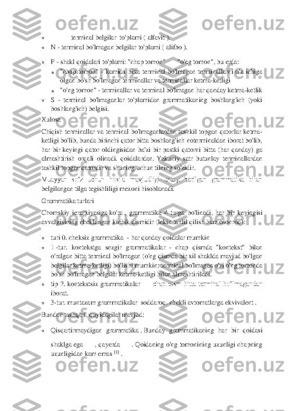  	
 
• 	—	 terminal belgilar	  to'plami (	 alfavit ).	 	
• 	N 	- terminal bo'lmagan belgilar	 to'plami (	 alifbo ).	 	
• 	P 	- shakl qoidalari to'plami: "chap tomon"	"o'ng tomon", bu erda:	 	
o 	"chap  tomon" 	- kamida  bitta  terminal  bo'lmagan  terminallarni  o'z  ichiga 	
olgan bo'sh bo'lmagan terminallar va terminallar ketma	-ketligi	 	
o 	"o'ng tomon" 	- terminallar va terminal bo'lmagan har qanday ketma	-ketlik	 	
• 	S 	- terminal 	bo'lmaganlar  to'plamidan  grammatikaning  boshlang'ich  (yoki 	
boshlang'ich) belgisi.	 	
Xulosa	  	
Chiqish  terminallar  va  terminal  bo'lmaganlardan  tashkil  topgan  qatorlar  ketma	-	
ketligi bo'lib, bunda birinchi qator bitta boshlang'ich noterminaldan iborat bo'lib, 
har  bir  keyingi  qator  oldingisidan  ba'zi  bir  pastki  qatorni  bitta  (har  qanday)  ga 
almashtiris	h  orqali  olinadi.  qoidalardan.	 Yakuniy  satr  butunlay  terminallardan 	
tashkil topgan qatordir va shuning uchun tilning so'zidir.	 	
Muayyan  so‘z  uchun  hosila  mavjudligi  uning  berilgan  grammatika  bilan 
belgilangan tilga tegishliligi mezoni hisoblanadi.	 	
Grammatik	a turlari	  	
Chomskiy  ierarxiyasiga	 ko'ra	 ,  grammatika  4  turga  bo'linadi,  har  bir  keying	isi 	
avvalgisining cheklangan kichik qismidir (lekin tahlil qilish ham osonroq):	 	
• 	turi 0.	 cheksiz grammatika	  - har qanday qoidalar mumkin	 	
• 	1 -tur.  kontekstga  sezgir  grammatikalar	  - chap  qismda  "kontekst"  bilan 	
o'ralgan bitta terminal bo'lmagan (o'ng qismda bir xil shaklda mavjud bo'lgan 
belgilar	 ketma	-ketligi) bo'lishi mumkin;	 terminal bo'lmagan o'zi o'ng tomonda 	
bo'sh bo'lmagan belgilar ketma	-ketligi bilan almashtiriladi.	 	
• 	tip  2.	 kontekstsiz  grammatikalar	  —	 chap  qism  bitta  terminal  bo‘lmagandan 	
iborat.	 	
• 	3-tur.	 muntazam grammatikalar	  soddaroq,	 chekli avtomatlarga	 ekvivalent .	 	
Bundan tashqari, quyidagilar mavjud:	 	
• 	Qisqartirmaydigan  grammatika	 . Bunday  grammatikaning  har  bir  qoidasi 	
shaklga  ega	,  qayerda	. Qoidaning  o'ng  tomonining  uzunligi  chapning 	
uzunligidan kam emas	 [1]	 .  