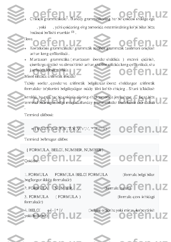 	
 
• 	Chiziqli grammatikalar	 . Bunday grammatikaning ha	r bir qoidasi shaklga ega	
, yoki	, ya'ni qoidaning o'ng tomonida noterminalning ko'pi bilan bitta 	
hodisasi bo'lishi mumkin	 [2]	 . 	
Ilova	  	
• 	Konteks	tsiz	 grammatikalar  grammatik  tahlilda	 grammatik  tuzilmani  aniqlash	 	
uchun keng qo'llaniladi	 . 	
• 	Muntazam  grammatika	 ( muntazam  iboralar	 shaklida  )  matnni  qidirish, 	
qismlarga ajratish va almashtirish uchun sha	blon sifatida keng qo'llaniladi, shu 	
jumladan	 leksik tahlilda	 . 	
Misol sifatida arifmeti	k ifodalar	  	
Tabiiy  sonlar	 , qavslar	 va  arifmetik  belgilardan	 iborat  cheklangan  arifmetik 	
formulalar  to'plamini  belgilaydigan  oddiy  tilni  ko'rib  chiqing  .	 Shuni  ta'kidlash 	
kerakki, bu erda har bir qoidada o'qning chap tomonida joylashgan	faqat bitta 	
terminal bo'lmagan belgi mavjud.	 Bunday grammatikalar	 kontekstsiz	 deb ataladi 	
. 
Terminal alifbosi:	 	
= {'0','1','2','3','4','5','6','7','8','9','+','	-', '*','/','(',')'}	 	
Terminal bo'lmagan alifbo:	 	
  { FORMULA, BELGI, NUMBER, NUMBER}	 	
Qoidalar:	 	
1. FORMULA	FORMULA BELGI FORMULA                 (formula belgi bilan 	
bog'langan ikkita formuladir)	 	
2. FORMULA	NUMBER                  	              	(formula raqam)	 	
3.  FORMULA	(  FORMULA  )                                                    (formula  qavs  ichidagi 	
formuladir)	 	
4. BELGI	+ | 	- | * | /                          (belgisi 	ortiqcha yoki minus, ko'paytirish 	
yoki bo'linish)	  