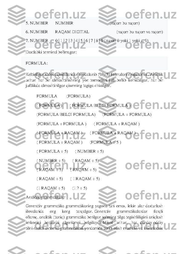  	
 
5. NUMBER	NUMBER                                  (raqam bu raqam)	 	
6. NUMBER	RAQAM DIGITAL                            (raqam bu 	raqam va raqam)	 	
7. NUMBER	0 | 1 | 2 | 3 | 4 | 5 | 6 | 7 | 8 | 9 (raqam 0 yoki 1 yoki ... 9)	 	
Dastlabki terminal bo'lmagan:	 	
FORMULA	: 	
Keltirilgan xulosa qoidalaridan foydalanib	 (12+5)	 formulani chiqaramiz 	. Aniqlik 	
uchun  har  bir  almashtirishning  yon  tomonlari  juft  bo'lib  ko'rsatilgan,  har  bir 
juftlikda almashtirilgan qismning tagiga chizilgan.	 	
FORMULA	 	 (FORMULA)	 	
( FORMULA	 )	( FORMULA	 BELGI FORMULA	 ) 	
(FORMULA	 BELGI	 FORMULA)	(FORMULA	 + FORMULA)	 	
(FORMULA +	 FORMULA	 )	( FORMULA +	 RAQAM	 ) 	
( FORMULA +	 RAQAM	 )	( FORMULA 	+ RAQAM	 ) 	
( FORMULA +	 RAQAM	 )	(FORMULA +	 5 ) 	
( FORMULA	 + 5)	( NUMBER	 + 5)	 	
( NUMBER	 + 5)	( RAQAM	 + 5)	 	
( RAQAM	 + 5)	( RAQAM	 + 5)	 	
( RAQAM	 + 5)	( 1 RAQAM + 5)	 	
(1	 RAQAM	 + 5)	(1	 2 + 5)	 	
Analitik grammatikalar	  	
Generativ  grammatika  grammatikaning  yagona  turi  emas,  lekin  ular  dasturlash 
ilovalarida  eng  keng  tarqalgan.	 Generativ  grammatikalardan  farqli 	
o'laroq,	 analitik (taniq) grammatika	 berilgan so'zning tilga tegishliligini aniqlash 	
imkonini  beruvchi  algoritmni  belgilaydi.	 Misol  uchun,  har  qanday	 oddiy 	
tilni	 chekli  avtomat	 grammatikasi  yordamida  tanib  olish  mumkin	 va  kontekstsiz  