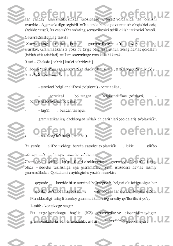  	
 
har  qanday  grammatika	 stekga  asoslangan  avtomat	 yordamida  tan  olinishi 	
mumkin .	 Agar so'z tilga tegishli bo'lsa, unda bunday avtomat o'z chiqishini aniq 	
shaklda tuzadi, bu esa	 ushbu so'zning	 semantikasini tahlil qilish imkonini beradi.	   	
Grammatikalarning tasnifi	 	
 Xomskiyning  fikricha,	 formal  grammatikalarni	 to‘rt  turga  bo‘lish 	
mumkin.	 Grammatikani  u  y	oki  bu  turga  belgilash  uchun  uning	 barcha	 qoidalari 	
(ishlab chiqarishlari) ma'lum sxemalarga mos kelishi kerak.	 	
0 turi 	- Cheksiz	 [ tahrir	 | kodni tahrirlash	 ] 	
G iborali tuzilishga	 ega grammat	ika	 algebraik tuzilma	 , tartiblangan to'rtlik 	(V	 T , 	
V	 N , P, S), bu erda	 [1]	 : 	
• 	 - terminal 	belgilar	 alifbosi	 (to'plami) 	- terminallar	 , 	
• 	 - 	terminal  bo'lmagan  belgilar	 alifbosi	 (to'plami) 	- 	
terminal	 bo'lmagan	 belgilar ;	 	
• 	 - lug'at	 	, bundan tashqari	 	
• 	 grammatikaning  cheklangan	 ishlab  chiqarishlari	 (qoidalari)  to'plamidir,	
 	
• 	 - boshlang'ich belgi	 ( manba	 ). 	
Bu 	yerda	 alifbo  ustidagi  barcha  qatorlar  to'plamidir	,  lekin	 —	 alifbo 	
ustidagi boʻsh boʻlmagan qatorlar toʻplami	. 	
Chomskiy  tasnifiga  ko'ra,  0	-turi	 cheklanma	gan  grammatikalarni	 o'z  ichiga 	
oladi 	 - iboralar  tuzilishiga  ega  grammatika	 ,  ya'ni  istisnosiz  barcha  rasmiy 	
grammatikalar.	 Qoidalarni quyidagicha yozish mumkin:	 	
qayerda	 kamida	 bitta	 terminal	 bo	'lmagan	 [2]	 belgini	 o'z ichiga	 olgan	 har	 	
qanday	 bo	'sh	 bo	'lmagan	 satr	 va	 - alifbodagi	 har	 qanday	 belgilar	 qatori	. 	
Murakkabligi tufayli bunday grammatikalarning amaliy qo'llanilishi yo'q.	 	
1-toifa 	- kontekstga sezgir	  	
Bu  turga	 kontekstga  bog'liq  (KZ)  grammatika	 va  qisqartirilmaydigan 	
grammatikalar kiradi.	 Grammatika uchun	barcha qoidalar [3]	 ga o'xshaydi	 :  