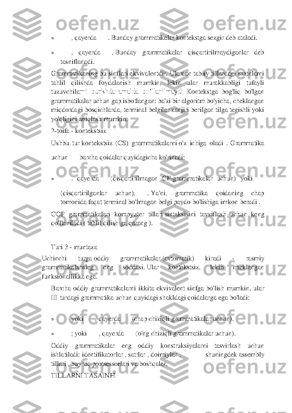  	
 	
• 	, qayerda	. Bunday grammatikalar kontekstga sezgir deb ataladi.	 	
• 	,  qayerda	. Bunday  grammatikalar  qisqartirilmaydiganlar  deb 	
tasniflanadi.	 	
Grammatikaning bu sinflari ekvivalentdir.	 Ulardan tabiiy tillardagi matnlarni 	
tahlil  qilishda  foydalanish  mumkin,  lekin  ular  murakkabligi  tufayli 
tuzuvchila	rni  qurishda  amalda  qo‘llanilmaydi.	 Kontekstga  bog'liq  bo'lgan 	
grammatikalar uchun gap isbotlangan: ba'zi bir algoritm bo'yicha, cheklangan 
miqdordagi bosqichlarda, terminal  belgilar zanjiri berilgan tilga tegishli yoki 
yo'qligini aniqlash mumkin.	 	
2-toifa	 - kontekstsiz	  	
Ushbu  tur	 kontekstsiz  (CS)  grammatikalarni	 o'z  ichiga  oladi  .	 Grammatika 	
uchun	barcha qoidalar quyidagicha ko'rinadi:	 	
• 	,  qayerda	(qisqartirilmagan  CF	-grammatikalar  uchun)  yoki	
(qisqartirilganlar  uchun),	. Ya'ni,  grammatika  qoidaning  chap 	
tomonida faqat	 terminal bo'lmagan belgi	 paydo bo'lishiga imkon 	beradi .	 	
COP  grammatikalari  kompyuter  tillari	 sintaksisini  tavsiflash  uchun  keng 	
qo'llaniladi	 ( tahlil qilish	 ga qarang ).	 	
 	
Turi 3 	- muntaza	 	
Uchinchi 	turga	 oddiy  grammatikalar	 (avtomatik)  kiradi 	- 	rasmiy 	
grammatikal	arning  eng  soddasi.	 Ular  kontekstsiz,  lekin  cheklangan 	
funksionallikka ega.	 	
Barcha  oddiy  grammatikalarni  ikkita  ekvivalent  sinfga  bo'lish  mumkin,  ular 
III turdagi grammatika uchun quyidagi shakldagi qoidalarga ega bo'ladi:	 	
• 	yoki	, qayerda	(chap chiziqli grammatikalar uchun).	 	
• 	; yoki	, qayerda	(o'ng chiziqli grammatikalar uchun).	 	
Oddiy  grammatikalar  eng  oddiy  konstruksiyalarni  tasvirlash  uchun 
ishlatiladi:	 identifikatorlar	 , satrlar	 , doimiylar	 ,  shuningdek	 assembly 	
tillari	 , buyruq protsessorlari	 va boshqalar.	 	
TILLARNI TASAINFI	  