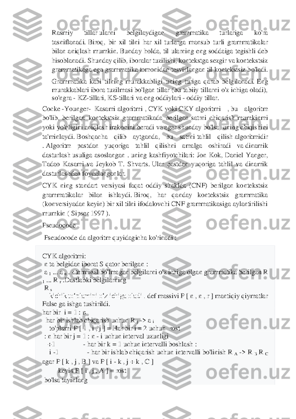  	
 	
Rasmiy  tillar	 ularni  belgilaydigan  grammatika  turlariga  ko'ra 	
tasniflanadi.	 Biroq,  bir  xil  tilni  har  xil  turla	rga  mansub  turli  grammatikalar 	
bilan  aniqlash  mumkin.	 Bunday  holda,  til  ularning  eng  soddaiga  tegishli  deb 	
hisoblanadi.	 Shunday qilib, iboralar tuzilishi, kontekstga sezgir va kontekstsiz 	
grammatikaga ega grammatika tomonidan tasvirlangan til kontekstsiz b	o'ladi.	 	
Grammatika  kabi  tilning  murakkabligi  uning  turiga  qarab  belgilanadi.	 Eng 	
murakkablari ibora tuzilmasi bo'lgan tillar (bu tabiiy tillarni o'z ichiga oladi), 
so'ngra 	- KZ	-tillari, KS	-tillari va eng oddiylari 	- oddiy tillar.	 	
Cocke	 -Younger	-  Kasami	 algoritmi	 , CYK	 yoki	 CKY	 algoritmi  ,	 bu  algoritm 	
bo'lib,  berilgan	  kontekstsiz  grammatikada	  berilgan  satrni  chiqarish  mumkinmi 	
yoki yo'qligini aniqlash imkonini beradi	 va agar shunday bo'lsa, uning chiqishini 	
ta'minlaydi.	 Boshqa	cha  qilib  aytganda,  bu  satrni	 tahlil  qilish	 algoritmidir 	
. Algoritm  pastdan  yuqoriga  tahlil  q	ilishni  amalga  oshiradi  va	 dinamik 	
dasturlash	 usuliga  asoslangan  .	 uning  kashfiyotchilari:  Jon  Kok,  Daniel  Yanger, 	
Tadao  Kasami  va  Jeykob  T.  Shvarts.	 Ular  pastdan  yuqoriga  tahlil  va  dinamik 	
dasturlashdan foydalanganlar.	 	
CYK  ning  standart  versiyasi  faqat  oddiy  s	haklda  (CNF)  berilgan  kontekstsiz 	
grammatikalar  bilan  ishlaydi.	 Biroq,  har  qanday  kontekstsiz  grammatika 	
(konversiyadan keyin) bir xil tilni ifodalovchi CNF grammatikasiga aylantirilishi 
mumkin (	 Sipser 1997	 ). 	
Pseudocode	 	
 Pseudocode	 da algoritm quyidagicha ko'rinadi	 : 	
CYK algoritmi:	 	
 n ta belgidan iborat 	S qator 	berilgan	 : 	
 a 1 ... 	a n . r	 terminal bo'lmagan belgilarni o'z ichiga olgan grammatika 	berilgan 	R 	
1 ... 	R 	r .Dastlabki belgilarning	 	
 R 	s  	
    	kichik toʻplamini oʻz ichiga oladi . 	def	 massivi 	P [ n , n , r ] mantiqiy qiymatlar 	
False ga ishga tushirildi.	 	
har bir 	 i = 1 : 	n 	 	
  har bir	 ishlab chiqarish uchun 	R 	j -> 	a i  	
    	to'plami 	P [ 1 , i , j ] = Har bir i	 = 2 	uchun	  rost	 	
 : n 	har bir 	j = 1 : 	n - i uchun interval uzunligi	                     	 	
   	+1                	- har bir 	k = 1 	uchun 	intervalli boshlash : 	 	
    	i -1                	- har bir ishlab chiqarish 	uchun 	intervalli bo'linish R 	A -> 	R 	B R 	C 	
agar 	P [ k , j , B ] va 	P [ i - k , j + 	k , C ] 	
         	keyin 	P [ i , j , A	 ] = rost	 	
 bo'lsa	 tayinlang 	  