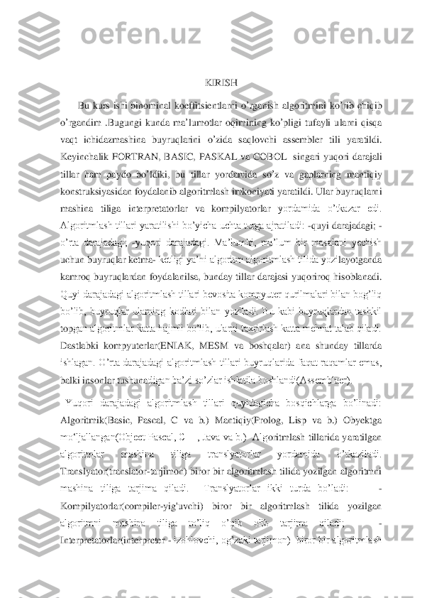  	
 
 
 	
KIRISH	 	
       	Bu	 kurs	 ishi	 binominal	 koeffitsientlarni	 o’rganish	 algoritmini	 ko	’rib	 chiqib	 	
o’rgandim	 .Bugungi	 kunda	 ma	’lumotlar	 oqimining	 ko	’pligi	 tufayli	 ularni	 qisqa	 	
vaqt	 ichidazmashina	 buyruqlarini	 o’zida	 saqlovchi	 assembler	 tili	 yaratildi	. 	
Keyinchalik	 FORTRAN	, BASIC	, PASKAL	 va	 COBOL	  singari	 yuqori	 darajali	 	
tillar	 ham	 paydo	 bo	’ldiki	, 	bu	 tillar	 yordamida	 so	’z va	 gaplarning	 mantiqiy	 	
konstruksiyasidan	 foydalanib	 algoritmlash	 imkoniyati	 yaratildi	. Ular buyruqlarni 	
mashina  tiliga  interpretatorlar  va  kompilyatorlar 	yordamida  o’tkazar  edi.  	
Algoritmlash tillari yaratilishi bo’yicha uchta turga ajratiladi: 	-quyi darajadagi; 	-	
o’rta  darajadagi; 	-yuqori  darajadagi.  Ma’lumki,  ma’lum  bir  masalani  yechish 	
uchun buyruqlar ketma	- ketligi ya’ni algoritm algoritmlash tilida yozi	layotganda 	
kamroq  buyruqlardan  foydalanilsa, bunday  tillar  darajasi  yuqoriroq  hisoblanadi. 
Quyi darajadagi algoritmlash tillari bevosita kompyuter qurilmalari bilan bog’liq 
bo’lib,  buyruqlar  ularning  kodlari  bilan  yoziladi.  Bu  kabi  buyruqlardan  tashkil 
top	gan algoritmlar katta hajmli bo’lib, ularni taxrirlash katta mehnat talab qiladi. 	
Dastlabki  kompyuterlar(ENIAK,  MESM  va  boshqalar)  ana  shunday  tillarda 
ishlagan.  O’rta  darajadagi  algoritmlash  tillari  buyruqlarida  faqat  raqamlar  emas, 
balki insonlar tushuna	digan ba’zi so’zlar ishlatila boshlandi(Assemblaer).   	 	
  Yuqori  darajadagi  algoritmlash  tillari  quyidagicha  bosqichlarga  bo’linadi: 
Algoritmik(Basic,  Pascal,  C  va  b.)  Mantiqiy(Prolog,  Lisp  va  b.)  Obyektga 
mo‘ljallangan(Object  Pascal,  C++, Java  va  b.)    Alg	oritmlash  tillarida  yaratilgan 	
algoritmlar  mashina  tiliga  translyatorlar  yordamida  o’tkaziladi.      
Translyator(translator	-tarjimon)  biror  bir  algoritmlash  tilida  yozilgan  algoritmni 	
mashina  tiliga  tarjima  qiladi.    Translyatorlar  ikki  turda  bo’ladi:       	- 	
Kompilyatorlar(compiler	-yig'uvchi)  biror  bir  algoritmlash  tilida  yozilgan 	
algoritmni  mashina  tiliga  to’liq  o’qib  olib  tarjima  qiladi;     	- 	
Interpretatorlar(interpreter 	- izohlovchi, og’zaki tarjimon)  biror bir algoritmlash  