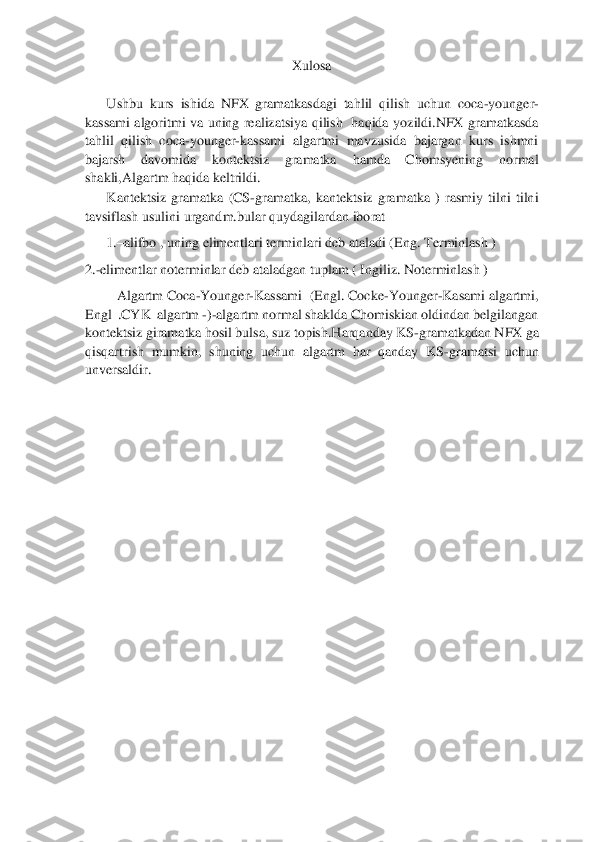  	
 	
X	ulosa	 	
Ushbu	 kurs  ish	ida	 NFX  gramatkasdagi  tahlil  qilish  uchun  coca	-younger	-	
kassami  alg	oritmi  va  uning  realizatsiya  qilish    haqida  yoz	ildi	.NFX  gramatkasda 	
tahlil  qilish  coca	-younger	-kassami  algartmi  mavzusida  bajargan  kurs  ishmni 	
bajarsh  davomida  kontektsiz  gramatka 	hamda  Chomsyening  normal 	
shakli,Algartm haqida keltr	ildi	.  	
Kantektsiz  gramatka  (CS	-gramatka,  kantektsiz  gramatka  )  rasmiy  tilni  tilni 	
tavsiflash usulini urgandm.bular quydagilardan iborat	 	
1.	–alifbo , uning elimentlari terminlari deb ataladi (Eng. 	Terminlash )	 	
2.	-elimentlar noterminlar deb ataladgan tuplam ( Ingiliz. Noterminlash )	 	
         	Algartm Coca	-Younger	-Kassami  (Engl. Cocke	-Younger	-Kasami algartmi,       	
Engl  .CYK  algartm 	-)-algartm normal shaklda Chomiskian oldindan belgilangan 	
kontekts	iz giramatka hosil bulsa, suz topish.Harqanday KS	-gramatkadan NFX ga 	
qisqartrish  mumkin,  shuning  uchun  algartm  har  qanday  KS	-gramatsi  uchun 	
unversaldir.    	 	
 
 
 
 	
 
 
 
 	
 
 
 
 
 
 
 
 
  
