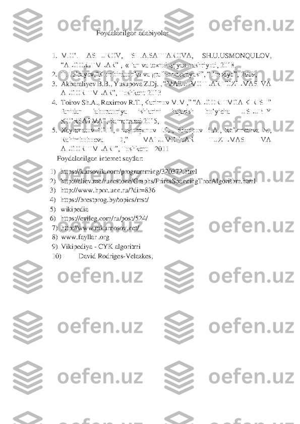  	
 	
Foydalanilgan adabiyolar	 	
 	
1.	 M.O‘.  ASHUROV,  SH.A.SATTAROVA, 	SH.U.USMONQULOV,  	
“ALGORITMLAR” ,  «Fan va texnologiya» nashriyoti, 2018.	 	
2.	 H.To’rayev,“Kombinatorika va graflar nazariyasi”, “Ilm ziyo”, 2009,	 	
3.	 Akbaraliyev B.B., Yusupova Z.Dj.	 , “MA‟LUMOTLAR TUZILMASI VA 	
ALGORITMLAR”, Toshkent 2013	 	
4.	 Toirov Sh.A., Raximov R.T	., Karimov M.M ,” “ALGORITMGA KIRISH” 	
fanidan  laboratoriya  ishlarini  bajarish  bo’yicha  USLUBIY 
KO’RSATMA”, Samarqand 2015,	 	
5.	 Xayitmatov  O’.T.,  Inogomjonov  E.E.,  Sharipov  B.A.,  Ro’zmetova  N., 
Rahimboboeva  D,”  MA'LUMOTLAR  TUZILMASI  VA 
ALGORITMLARI”, Toshkent 	– 2011	 	
Foydalanilgan internet saytlar:	 	
1)	 https://kursovik.com/programming/320372.html	 	
2)	 http://aliev.me/runestone/Graphs/PrimsSpanningTreeAlgorithm.html	 	
3)	 http://www.hpcc.unn.ru/?dir=836	 	
4)	 https://brestprog.by/topics/mst/	 	
5)	 wikipedia	 	
6)	 https://evileg.co	m/ru/post/524/	 	
7)	 http://www.mkurnosov.net/	 	
8)	 www.fayllar .org	 	
9)	 Vikipediya 	- CYK algoritmi	  	
10)	 	David Rodriges	-Velazkes,	   
