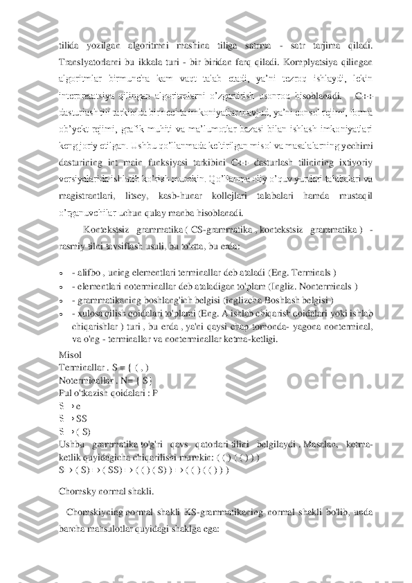  	
 
tilida  yozilgan  algoritmni  mashin	a  tiliga  satrma 	- 	satr  tarjima  qiladi.  	
Translyatorlarni  bu  ikkala  turi 	- bir  biridan  farq  qiladi.  Komplyatsiya  qilingan 	
algoritmlar  birmuncha  kam  vaqt  talab  etadi,  ya’ni  tezroq  ishlaydi,  lekin 
interpretatsiya  qilingan  algoritmlarni  o’zgartirish  osonroq  hi	soblanadi.      C++ 	
dasturlash tili tarkibida bir nechta imkoniyatlar mavjud, ya’ni consol rejimi, forma 
ob’yekt  rejimi,  grafik  muhiti  va  ma’lumotlar  bazasi  bilan  ishlash  imkoniyatlari 
keng joriy etilgan. Ushbu qo’llanmada keltirilgan misol va masalalarning y	echimi 	
dasturining  int  main  funksiyasi  tarkibini  C++  dasturlash  tilinining  ixtiyoriy 
versiyalarida ishlatib ko’rish mumkin. Qo’llanma oliy o’quv yurtlari talabalari va 
magistrantlari,  litsey,  kasb	-hunar  kollejlari  talabalari  hamda  mustaqil 	
o’rganuvchilar u	chun qulay manba hisoblanadi.	 	 	 	 	 	
 	Kontekstsiz	 	grammatika	 ( CS	-grammatika	 , kontekstsiz	 	grammatika	 ) 	- 	
rasmiy	 tilni	 tavsiflash	 usuli	, bu	 to	'rtta	, bu	 erda	: 	
• 	- alifbo	 , uning elementlari	 terminallar	 deb ataladi	 (Eng.	 Terminals	 ) 	
• 	- elementlari	 noterminallar	 deb ataladigan to'plam	 (Ingliz.	 Nonterminals	 ) 	
• 	- grammatikaning boshlang'ich belgisi (inglizcha	 Boshlash belgisi	 ) 	
• 	- xulosa qilish qoidalari to'plami (Eng.	 A ishlab chiqarish qoidalari	 yoki	 ishlab 	
chiqarishlar	 )  turi	 ,  bu  erda	 , ya'ni  qaysi  chap  tomonda	- yagona  nonterminal, 	
va o'ng 	- terminallar va nonterminallar ketma	-ketligi.	 	
Misol	  	
Terminallar	 . S = { ( , ) 	
Noterminallar	 . N=	 { S}	 	
Pul o'tkazish qoidalari	 : P 	
S→	 e 	
S→	 SS	 	
S→	 ( S)	 	
Ushbu  grammatika	 to'g'ri  qavs  qatorlari	 tilini  belgilaydi	 . Masalan,  ketma	-	
ketlik	 quyidagicha chiqarilishi mumkin:	 ( ( ) ( ( ) ) ) 	
S⇒	 ( S)	 ⇒	 ( SS)	 ⇒	 ( ( ) ( S)	 ) ⇒	 ( ( ) ( ( ) ) ) 	
Chomsky normal shakli	. 	
   	Chomskiyning	 normal 	shakli  KS	-grammatikaning  normal  shakli  bo'lib,  unda 	
barcha mahsulotlar quyidagi shaklga ega:	  