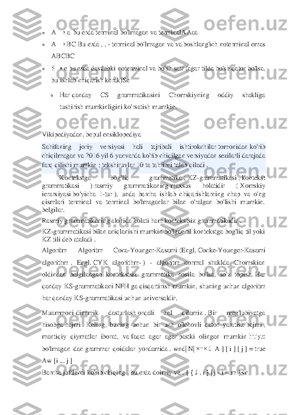  	
 
• 	A	 →	 a  bu erda	 terminal	 bo'lmagan va	 terminal	AAaa	 	
• 	A	 →	 BC	 Bu erda	 , , - terminal bo'lmagan va	 va	 boshlang'ich noterminal emas 	
ABCBC	 	
• 	S→	 e bu erda	 dastlabki noterminal va	 bo'sh satr (agar tilda bo'sh qator bo'lsa, 	
bu ishlab chiqarish kerak)	Se	 	
• 	Har	 qanday  CS  grammatikasini  Chomskiyning  oddiy  shakliga 	
tushirish	 mumkinligini ko'rsatish	 mumkin.	 	
 
Vikipediyadan, bepul 	ensiklopediya	 	
Sahifaning  joriy  versiyasi  hali  tajribali  ishtirokchilar	 tomonidan	 ko'rib 	
chiqilmagan va 2016 yil 6 yanvarda	 ko'rib chiqilgan	 versiyadan	 sezilarli darajada 	
farq qilishi mumkin ;	 tekshiruvlar	 10 ta tahrirni	 talab qiladi .	 	
Kontekstga  bog'liq  grammatika	 ( KZ	-grammatikasi	 , kontekst 	
grammatikasi  )	 rasmiy  grammatikaning	 maxsus  holatidir  (	 Xomskiy 	
ierarxiyasi	 bo'yicha  1	-tur	 ),  unda  barcha  ishlab  chiqarishlarning  chap  va  o'ng 	
qismlari  terminal  va  terminal  bo'lmaganlar  bilan  o'ralgan  bo'lishi  mumkin. 
belgilar.	 	
Rasmiy grammatikaning alohida holati ham	 kontekstsiz grammatikadir	 . 	
KZ	-grammatikasi bilan aniqlanishi mumkin bo'lgan til kontekstga bog'liq til yoki 	
KZ tili deb ataladi	 . 	
Algor	itm	 	Algoritm  Coca	-Younger	-Kasami	 (Engl.	 Cocke	-Younger	-Kasami 	
algorithm	 ,  Engl.	 CYK  algorithm	- ) 	- algoritm  normal  shaklda  Chomskian 	
oldindan  belgilangan  kontekstsiz  grammatika  hosila  bo'lsa,  so'z  topish.	 Har 	
qanday KS	-grammatikani NFH ga 	qisqartirish mumkin, shuning uchun algoritm 	
har qanday KS	-grammatikasi uchun universaldir.	 	
Muammoni	 dinam	ik  dasturlash	 orqali  hal  qilamiz	 . Bir  mag'lubiyatga 	
hisobga	 hajmi	 . Keling,  buning  uchun  bir  uch  o'lchovli  qator  yaratish	 hajmi	 , 	
mantiqiy  qiymatlar  iborat,  va	 faqat  agar  agar	 pastki  olingan  mumkin	 bitişte 	
bo'lmagan  dan	 grammar  qoidalar  yordamida	 . wnd|	 N	| ×n×d[	 A	 ] [ i ] [ j ] = true	 	
Aw	 [i ...	 j ] 	
Barcha juftlarni ko'rib chiqing	 , bu erda	 doimiy va	 . { ⟨ J , i ⟩ | j - i = m	 }<n	  