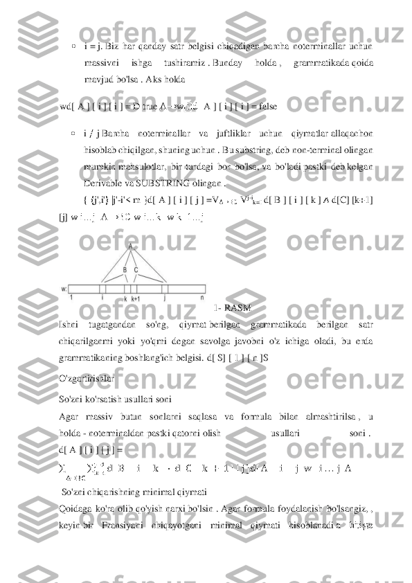  	
 	
• 	i = j. Biz  har  qanday  satr  belgisi  chiqadigan  barcha  noterminallar  uchun 	
massivni  ishga  tushiramiz	 . Bunday  holda	 , 	grammatikada	 qoida 	
mavjud	 bo'lsa	 . Aks holda	 	
wd[	 A	 ] [ i ] [ i ] = D	 true	 A→w[i]d[	 A	 ] [ i ] [ i ] = false	 	
• 	i ≠ j Barcha  noterminallar  va  juftliklar  uchun  qiymatlar	 allaqachon 	
hisoblab chiqilgan, shuning uchun	 . Bu substring, deb	 non	-terminal olingan 	
mumkin	 mahsulotlar,  bir  turdagi  bor  bo'lsa,	 va  bo'ladi	 pastki  deb	 kelgan 	
Derivable	 va SUBSTRING	 olingan	 . 	
{ ⟨j',i'⟩ |j'-i'<	 m	 }d[ A ] [ i ] [ j ] =V	A→BC	  V	j-ik=I	 d[	 B ] [ i ] [ k ] ∧ d[C]	 [k+1]	 	
[j]	 w[i…j] A→BC w[i…k] w[k+1…j]	 
  1- RASM	  	
Ishni 	tugatgandan  so'ng,  qiymat	 berilgan  grammatikada  berilgan  satr 	
chiqarilganmi  yoki  yo'qmi  degan  savolga  javobni  o'z  ichiga  oladi,  bu  erda 
grammatikaning	 boshlang'ich belgisi.	 d[	 S]	 [ 1 ] [ n ]S	 	
O'zgartirishlar	  	
So'zni ko'rsatish usullari soni	  	
Agar 	massiv  butun  sonlarni  saqlasa  va  formula  bilan  almashtirilsa	 ,  u 	
holda	 - noterminaldan	 pastki	 qatorni	 olish  usullari  soni	 .  	
d[ A	 ] [ i ] [ j ] =	
∑	∑	d[ B ] [ i ] [ k ] ⋅ d[ C] [ k +	 1 ] [ j ]d[ A ] [ i ] [ j ]w	 [ i ... j ]A	j−1	
k=i	A→BC	
 	
 So'zni chiqarishning minimal qiymati	 	
Qoidaga  ko'ra  olib	 qo'yish	 narxi	 bo'lsin	 . Agar  formula  foydalanish  bo'lsangiz,	 , 	
keyin	 bir  Fransiyani  chiqayotgani  minimal  qiymati  hisoblanadi	 a  bitişte  