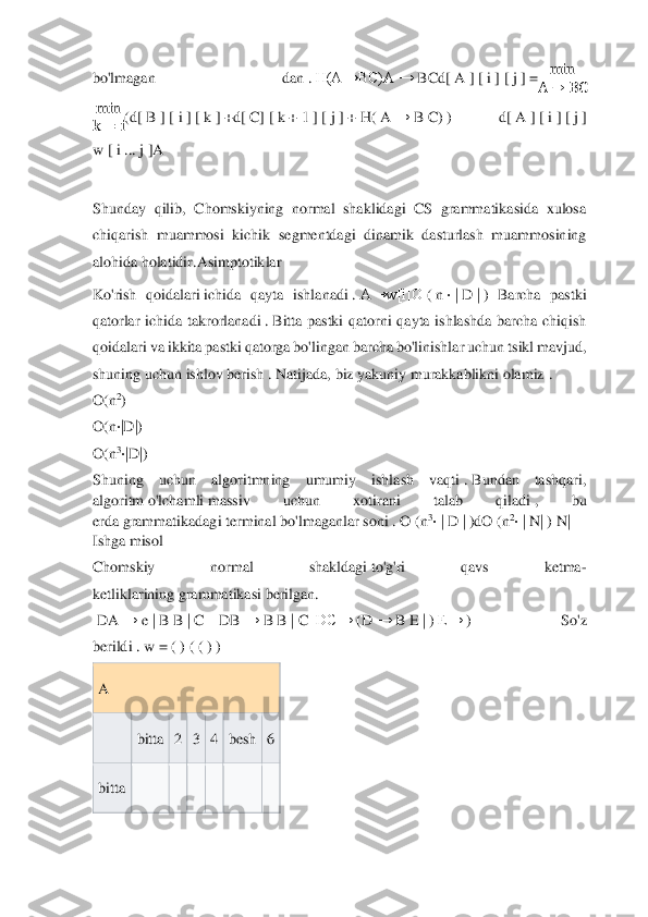  	
 
bo'lmagan  dan	 . H(A→BC)A	 →	 BCd[	 A	 ] [ i ] [ j ] =	min	
A	→	BC	 	
min
k	=	i(d	[ B ] [ i ] [ k ] +d[ C] [ k + 1 ] [ j ] + H	( A	 →	 B C) ) 	d[ A ] [ i ] [ j ] 	
w	 [ i ...	 j ]A	 	
 
Shunday  qilib,  Chomskiyning  normal  shaklidagi  CS  grammatikasida  xulosa 
chiqarish  muammosi  kichik 	segmentdagi  dinamik  dasturlash  muammosining 	
alohida holatidir.	Asimptotiklar	 	
Ko'rish  qoidalari	 ichida  qayta  ishlanadi	 . A→w[i]O	 ( n ⋅ | D | ) Barcha  pastki 	
qatorlar  ichida  takrorlanadi	 . Bitta  pastki  qatorni  qayta  ishlashda  barcha  chiqish 	
qoidalari va ikkit	a pastki qatorga bo'lingan barcha bo'linishlar uchun tsikl mavjud, 	
shuning uchun ishlov berish	 . Natijada, biz yakuniy murakkablikni olamiz	 .  	
O(n	2) 	
O(n	⋅|D|)	 	
O(n	3⋅|D|)	 	
Shuning  uchun  algoritmning  umumiy  ishlash  vaqti	 . Bundan  tashqari, 	
algoritm	 o'lchamli	 massiv  uchun  xotirani  talab  qiladi	 ,  bu 	
erda	 grammatikadagi	 terminal bo'lmaganlar	 soni	 . O	 (n	3⋅ | D | )dO	 (n	2⋅ | N|	 ) N|	 	
Ishga misol	  	
Chomskiy  normal  shakldagi	 to'g'ri  qavs  ketma	-	
ketliklarining	 grammatikasi	 berilgan.	 	
 DA	 →	 e | B B | C    	DB	 →	 B B | C  DC→	 (D	 →	 B E | ) E→	 ) 	So'z 	
berildi	 . w = ( ) ( ( ) ) 	
A	 	
 	bitta	 2 3 4 besh	 6 	
bitta	 	 	 	 	 	 	  