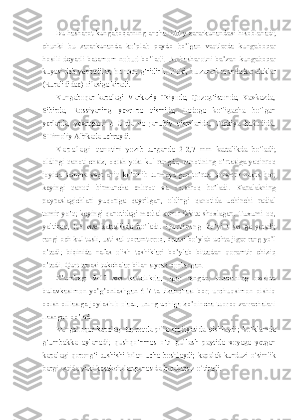 Bu hasharot kungaboqarning ancha jiddiy zararkunandasi  hisoblanadi;
chunki   bu   zararkunanda   ko’plab   paydo   bo’lgan   vaqtlarda   kunga boqar
hosili deyarli batamom nobud bo’ladi. Bu hasharotni ba’zan  kungaboqar
kuyasi deb yuritadilar, bu noto’g’ridir holbuki, bu zararkunan da kapalaklar
(Ruralididae) oilasiga kiradi.
Kungaboqar   kapalagi   Markaziy   Osiyoda,   Qozog’istonda,   Kavkazda,
Sibirda,   Rossiyaning   yevropa   qismida,   Ladoga   ko’ligacha   bo’lgan
yerlar da,   yevropaning   O’rta   va   janubiy   qismlarida,   Turkiya   hududida,
SH imoliy Afrikada uchraydi.
K a p a l a g i   qanotini   yozib   turganda   2-2,7   mm   katta likda   bo’ladi;
oldingi qanoti ensiz, oqish yoki kul rangda, qanotining o’ rtasiga yaqinroq
joyida   hamma   vaqt   aniq   ko’rinib   turmaydigan   to’rtta   qoramtir   nuqta   bor;
keyingi   qanoti   birmuncha   enliroq   va   oqishroq   bo’ladi .   Kapalakning
paypaslagichlari   yuqoriga   qayrilgan;   oldingi   qanotida   uchinchi   radial
tomir yo’q; keyingi qanotidagi medial tomir ikkita shoxlagan.   Tuxumi   oq,
yaltiroq,   0,8   mm   kattalikda   bo’ladi.   Q u r t i n i n g   bo’yi   1   sm   ga   yetadi;
rangi och kul tusli, usti sal qo ramtirroq; orqasi bo’ylab uchta jigar rang yo’l
o’tadi;   biqinida   nafas   olish   teshiklari   bo’ylab   bittadan   qoramtir   chiziq
o’tadi. Qurt tanasi tukchalar  bilan siyrak qoplangan.
G’umbagi   9-12   mm   kattalikda;   jigar   rangda;   tanasining   oxirida
bulavkasimon   yo’g’onlashgan   6-7   ta   tikanchasi   bor;   urchuqsimon   pishiq
oqish pillasiga joylashib oladi; uning uchiga ko’pincha tuproq zarrachalari
ilashgan bo’ladi.
Kungaboqar   kapalagi   tuproqda   pilla   stadiyasida   qishlaydi;   ko’klamda
g’umbakka   aylanadi;   qushqo’nmas   o’ti   gul lash   paytida   voyaga   yetgan
kapalagi   qorong’i   tushishi   bilan   ucha   boshlaydi;   kapalak kunduzi   o’simlik
bargi ostida yoki kesakchalar panasida harakatsiz o’ tiradi. 