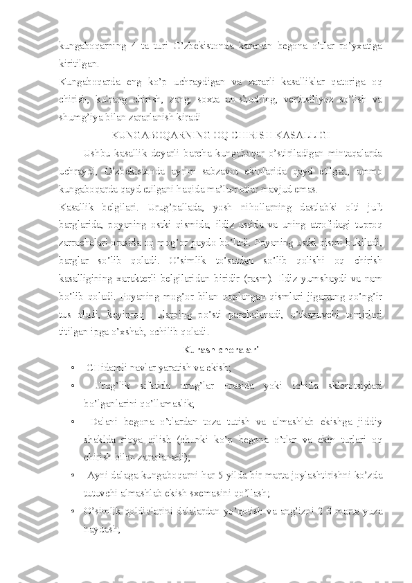 kungaboqarning   4   ta   turi   O’zbekistonda   karantin   begona   o’tlar   ro’yxatiga
kiritilgan.
Kungaboqarda   eng   ko’p   uchraydigan   va   zararli   kasalliklar   qatoriga   oq
chirish,   kulrang   chirish,   zang,   soxta   un-shudring,   vertitsillyoz   so’lish   va
shumg’iya bilan zararlanish kiradi
KUNGABOQARNING OQ CHIRISH KASALLIGI
            Ushbu   kasallik   deyarli   barcha   kungaboqar   o’stiriladigan   mintaqalarda
uchraydi,   O’zbekistonda   ayrim   sabzavot   ekinlarida   qayd   etilgan,   ammo
kungaboqarda qayd etilgani haqida ma’lumotlar mavjud emas.  
Kasallik   belgilari.   Urug’pallada,   yosh   nihollarning   dastlabki   olti   juft
barglarida,   poyaning   ostki   qismida,   ildiz   ustida   va   uning   atrofidagi   tuproq
zarrachalari orasida oq mog’or paydo bo’ladi. Poyaning ustki qismi bukiladi,
barglar   so’lib   qoladi.   O’simlik   to’satdan   so’lib   qolishi   oq   chirish
kasalligining   xarakterli   belgilaridan   biridir   (rasm).   Ildiz   yumshaydi   va   nam
bo’lib   qoladi.   Poyaning   mog’or   bilan   qoplangan   qismlari   jigarrang-qo’ng’ir
tus   oladi,   keyinroq     ularning   po’sti   parchalanadi,   o’tkazuvchi   tomirlari
titilgan ipga o’xshab, ochilib qoladi.
Kurash choralari
•  CHidamli navlar yaratish va ekish; 
•   Urug’lik   sifatida   urug’lar   orasida   yoki   ichida   sklerotsiylari
bo’lganlarini qo’llamaslik;
•   Dalani   begona   o’tlardan   toza   tutish   va   almashlab   ekishga   jiddiy
shaklda   rioya   qilish   (chunki   ko’p   begona   o’tlar   va   ekin   turlari   oq
chirish bilan zararlanadi); 
•   Ayni dalaga kungaboqarni har 5 yilda bir marta joylashtirishni ko’zda
tutuvchi almashlab ekish sxemasini qo’llash;
• O’simlik   qoldiqlarini   dalalardan   yo’qotish   va   ang’izni   2-3   marta   yuza
haydash; 