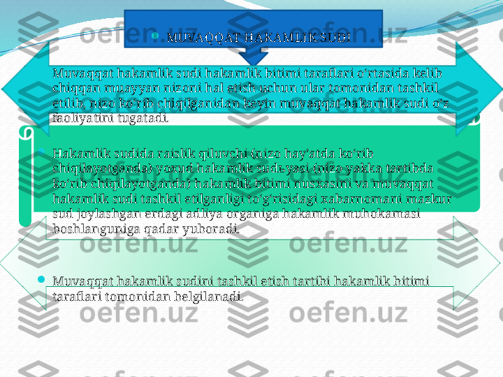 .

MUVAQQAT HAKAMLIK SUDI

Muvaqqat hakamlik sudi hakamlik bitimi taraflari o‘rtasida kelib 
chiqqan muayyan nizoni hal etish uchun ular tomonidan tashkil 
etilib, nizo ko‘rib chiqilganidan keyin muvaqqat hakamlik sudi o‘z 
faoliyatini tugatadi.

Hakamlik sudida raislik qiluvchi (nizo hay’atda ko‘rib 
chiqilayotganda) yoxud hakamlik sud ь yasi (nizo yakka tartibda 
ko‘rib chiqilayotganda) hakamlik bitimi nusxasini va muvaqqat 
hakamlik sudi tashkil etilganligi to‘g‘risidagi xabarnomani mazkur 
sud joylashgan erdagi adliya organiga hakamlik muhokamasi 
boshlanguniga qadar yuboradi.

Muvaqqat hakamlik sudini tashkil etish tartibi hakamlik bitimi 
taraflari tomonidan belgilanadi.   