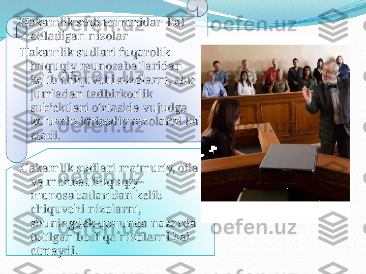 .Hakamlik sudi tomonidan hal 
etiladigan nizolar
Hakamlik sudlari fuqarolik 
huquqiy munosabatlaridan 
kelib chiquvchi nizolarni, shu 
jumladan tadbirkorlik 
sub’ektlari o‘rtasida vujudga 
keluvchi iqtisodiy nizolarni hal 
etadi.
Hakamlik sudlari ma’muriy, oila 
va mehnat huquqiy 
munosabatlaridan kelib 
chiquvchi nizolarni, 
shuningdek qonunda nazarda 
tutilgan boshqa nizolarni hal 
etmaydi.   