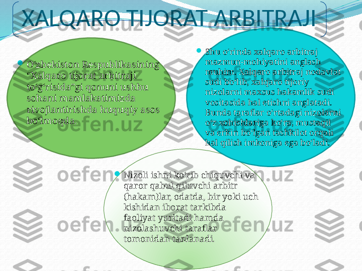 XALQARO TIJORAT ARBITRAJI

Oʻzbekiston Respublikasining 
“Xalqaro tijorat arbitraji 
toʻgʻrisida”gi qonuni ushbu 
sohani mamlakatimizda 
rivojlantirishda huquqiy asos 
boʻlmoqda.  
Shu oʻrinda xalqaro arbitraj 
mazmun-mohiyatini anglash 
muhim. Xalqaro arbitraj nodavlat 
sudi boʻlib, xalqaro tijoriy 
nizolarni maxsus hakamlik sudi 
vositasida hal etishni anglatadi. 
Bunda taraflar oʻrtadagi nizolarni 
oʻz xohishlariga koʻra, mustaqil 
va erkin boʻlgan tashkilot orqali 
hal qilish imkoniga ega boʻladi. 

Nizoli ishni koʻrib chiquvchi va 
qaror qabul qiluvchi arbitr 
(hakam)lar, odatda, bir yoki uch 
kishidan iborat tarkibda 
faoliyat yuritadi hamda 
nizolashuvchi taraflar 
tomonidan tanlanadi.  