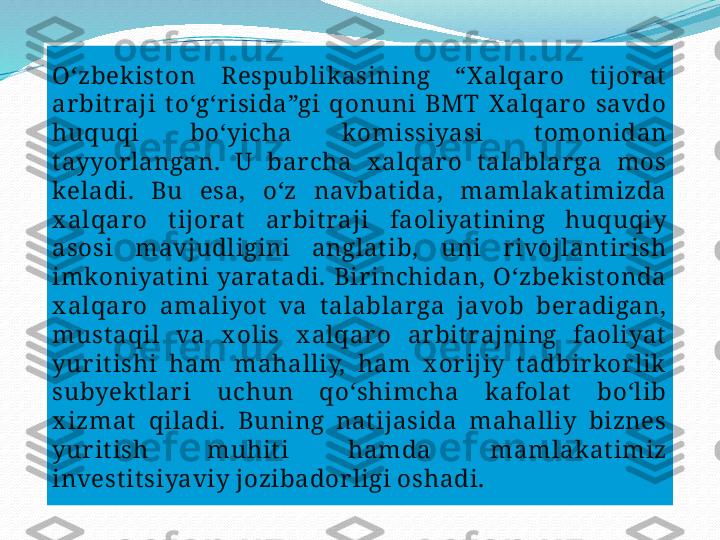 .Oʻzbek ist on  Respublik asining  “X alqaro  t ijorat  
ar bit raji  t oʻgʻr isida”gi  qonuni  BMT  X alqaro  savdo 
huquqi  boʻyicha  komissiyasi  t omonidan 
t ayyor langan.  U  bar cha  x alqar o  t alablar ga  mos 
keladi.  Bu  esa,  oʻz  navbat ida,  mamlak at imizda 
x alqar o  t ijorat   ar bit raji  faoliyat ining  huquqiy 
asosi  mavjudligini  anglat ib,  uni  r ivojlant ir ish 
imkoniyat ini  yarat adi.  Birinchidan,  Oʻzbek ist onda 
x alqar o  amaliyot   va  t alablar ga  javob  beradigan, 
must aqil  va  x olis  x alqaro  ar bit rajning  faoliyat  
yur it ishi  ham  mahalliy,  ham  x or ijiy  t adbir kor lik  
subyek t lari  uchun  qoʻshimcha  k afolat   boʻlib 
x izmat   qiladi.  Buning  nat ijasida  mahalliy  biznes 
yur it ish  muhit i  hamda  mamlak at imiz 
invest it siyaviy jozibador ligi oshadi.  