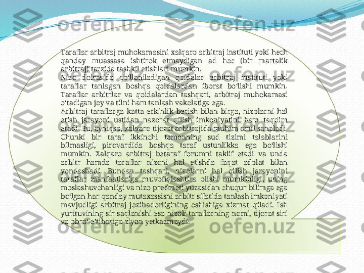 .
Taraflar arbitraj muhokamasini xalqaro arbitraj instituti yoki hech 
qanday  muassasa  ishtirok  etmaydigan  ad  hoc  (bir  martalik 
arbitraj) tarzida tashkil etishlari mumkin.
Nizo  doirasida  qoʻllaniladigan  qoidalar  arbitraj  instituti  yoki 
taraflar  tanlagan  boshqa  qoidalardan  iborat  boʻlishi  mumkin. 
Taraflar  arbitrlar  va  qoidalardan  tashqari,  arbitraj  muhokamasi 
oʻtadigan joy va tilni ham tanlash vakolatiga ega.
Arbitraj  taraflarga  katta  erkinlik  berish  bilan  birga,  nizolarni  hal 
etish  jarayoni  ustidan  nazorat  qilish  imkoniyatini  ham  taqdim 
etadi. Bu, ayniqsa, xalqaro tijorat arbitrajida muhim omil sanaladi. 
Chunki  bir  taraf  ikkinchi  tomonning  sud  tizimi  talablarini 
bilmasligi,  pirovardida  boshqa  taraf  ustunlikka  ega  boʻlishi 
mumkin.  Xalqaro  arbitraj  betaraf  forumni  taklif  etadi  va  unda 
arbitr  hamda  taraflar  nizoni  hal  etishda  faqat  adolat  bilan 
yondashadi.  Bundan  tashqari,  nizolarni  hal  qilish  jarayonini 
taraflar  manfaatlariga  muvofiqlashtira  olishi  mumkinligi,  uning 
moslashuvchanligi va nizo predmeti yuzasidan chuqur bilimga ega 
boʻlgan har qanday mutaxassisni arbitr sifatida tanlash imkoniyati 
mavjudligi  arbitraj  jozibadorligining  oshishiga  xizmat  qiladi.  Ish 
yurituvining  sir  saqlanishi  esa  nizoli  taraflarning  nomi,  tijorat  siri 
va obroʻ-eʼtiboriga ziyon yetkazmaydi.  