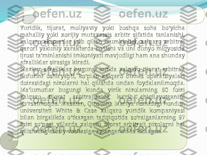 .
Yuridik,  tijorat,  moliyaviy  yoki  boshqa  soha  boʻyicha 
mahalliy  yoki  xorijiy  mutaxassis  arbitr  sifatida  tanlanishi, 
xalqaro  ekspertlar  jalb  qilish  mumkinligi,  xalqaro  arbitraj 
qarori  yakuniy  xarakterda  boʻlishi  va  uni  dunyo  miqyosida 
ijrosi taʼminlanishi imkoniyati mavjudligi ham ana shunday 
afzalliklar sirasiga kiradi.
Mazkur  afzalliklar  bugungi  kunda  xalqaro  tijorat  arbitraji 
nufuzini  oshiryapti,  koʻplab  xalqaro  biznes  operatsiyalari 
doirasidagi  nizolarni  hal  qilishda  undan  foydalanilmoqda. 
Maʼlumotlar  bugungi  kunda  yirik  nizolarning  80  foizi 
xalqaro  tijorat  arbitrajlarida  koʻrib  chiqilayotganini 
koʻrsatmoqda. Masalan, Qirolicha Mariya nomidagi London 
universiteti  White  &  Case  xalqaro  yuridik  kompaniyasi 
bilan  birgalikda  oʻtkazgan  tadqiqotida  soʻralganlarning  97 
foizi  soʻnggi  yillarda  xalqaro  tijorat  arbitraji  nizolarni  hal 
qilishning asosiy vositasiga aylanganini taʼkidlagan.  