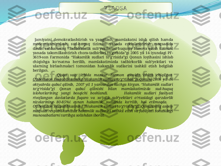            X ULOSA
  Jamiyatni  demokratlashtirish  va  yangilash,  mamlakatni  isloh  qilish  hamda 
modernizatsiyalash,  sud-huquq  tizimini  yanada  erkinlashtirish  maqsadida 
davlat  rahbarining  “Tadbirkorlik  sub’yektlarini  huquqiy  himoya  qilish  tizimini 
yanada  takomillashtirish  chora-tadbirlari  toʻgʻrisida”gi  2005  yil  14  iyundagi  PF-
3619-son  Farmonida  “Hakamlik  sudlari  toʻgʻrisida”gi  Qonun  loyihasini  ishlab 
chiqishga  koʻrsatma  berilib,  mamlakatimizda  tadbirkorlik  sub’yektlari  va 
ularning  birlashmalari  tomonidan  hakamlik  sudlarini  tashkil  etish  belgilab 
berilgan.
                Qisqa  vaqt  ichida  mazkur  Farmon  asosida  ishlab  chiqilgan 
Oʻzbekiston Respublikasining “Hakamlik sudlari toʻgʻrisida”gi Qonuni  2006  yil  16 
oktyabrda  qabul  qilinib,   2007  yil  1  yanvardan  kuchga  kirgan.  “Hakamlik  sudlari 
toʻgʻrisida”gi  Qonun  qabul  qilinishi  bilan  mamlakatimizda  sud-huquq 
islohotlarining  yangi  bosqichi  boshlandi.               Hakamlik  sudlari  faoliyati 
rivojlangan  davlatlarda  fuqaro  va  х oʻjalik  sub’yektlari  oʻrtasidagi  qarzdorlik 
nizolarining  80-85%i  aynan  hakamlik  sudlarida  koʻrilib,  hal  etilmoqda.      
Oʻzbekiston  Respublikasining  “Hakamlik sudlari  toʻgʻrisida”gi  Qonunining asosiy 
maqsadi respublikamizda  hakamlik  sudlarini tashkil etish va  faoliyati sohasidagi 
munosabatlarni tartibga solishdan iborat.   