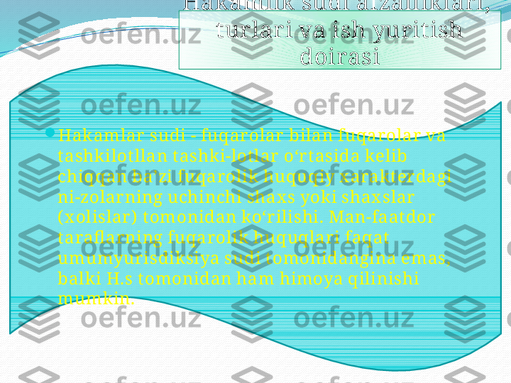 Hak amlik  sudi afzallik lar i, 
tur lar i va ish yur it ish 
doirasi

Hakamlar  sudi - fuqar olar  bilan fuqar olar  va 
t ashk ilot llan t ashki-lot lar  oʻr t asida kelib 
chiqqan baʼzi fuqar olik huquqiy x arakt er dagi 
ni-zolar ning uchinchi shax s yok i shax slar  
( x olislar )  t omonidan koʻr ilishi. Man-faat dor  
t arafl ar ning fuqar olik  huquqlar i faqat  
umumyur isdiksiya sudi t omonidangina emas, 
balki H.s t omonidan ham himoya qilinishi 
mumk in.   