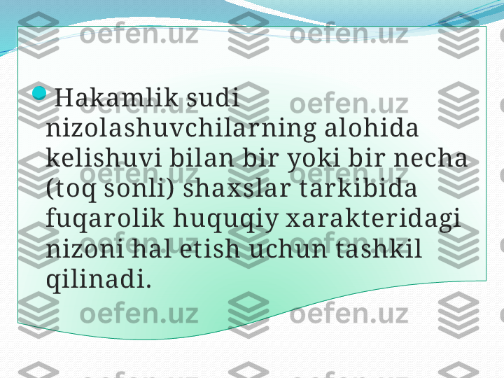 
H akamlik  sudi 
nizolashuvchilar ning alohida 
kelishuvi bilan bir yok i bir necha 
( t oq sonli)  shax slar t ark ibida 
fuqarolik   huquq iy x arak t er idagi 
nizoni hal et ish uchun t ashkil 
qilinadi.  