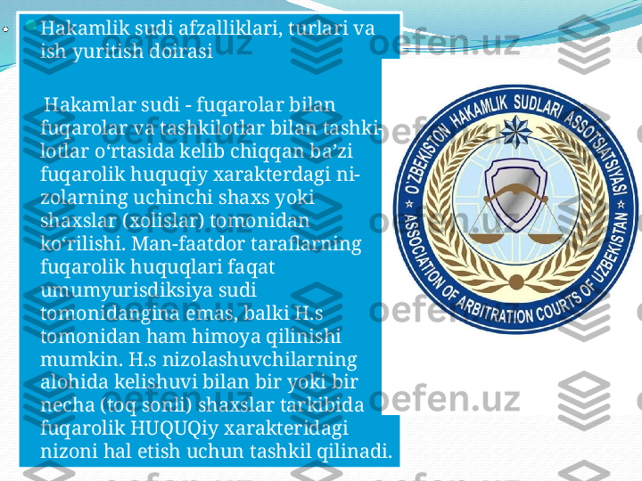 
.

Hakamlik sudi afzalliklari, turlari va 
ish yuritish doirasi
     Hakamlar sudi - fuqarolar bilan 
fuqarolar va tashkilotlar bilan tashki-
lotlar oʻrtasida kelib chiqqan baʼzi 
fuqarolik huquqiy xarakterdagi ni-
zolarning uchinchi shaxs yoki 
shaxslar (xolislar) tomonidan 
koʻrilishi. Man-faatdor taraflarning 
fuqarolik huquqlari faqat 
umumyurisdiksiya sudi 
tomonidangina emas, balki H.s 
tomonidan ham himoya qilinishi 
mumkin. H.s nizolashuvchilarning 
alohida kelishuvi bilan bir yoki bir 
necha (toq sonli) shaxslar tarkibida 
fuqarolik HUQUQiy xarakteridagi 
nizoni hal etish uchun tashkil qilinadi.  