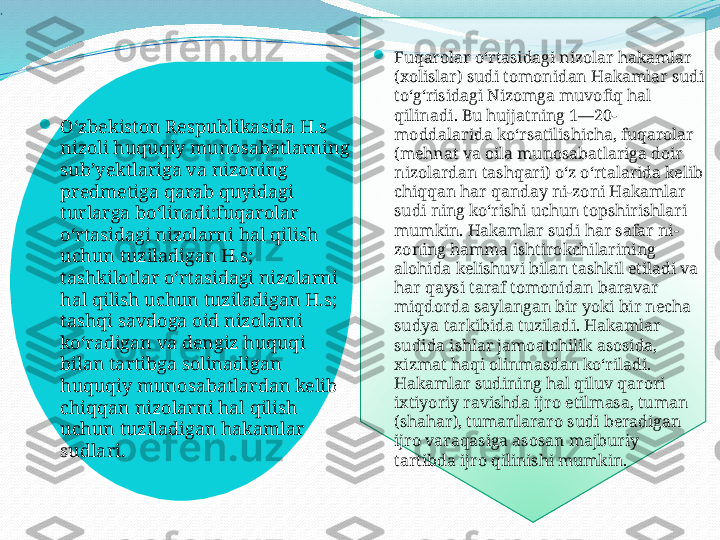 
.

Oʻzbekiston Respublikasida H.s 
nizoli huquqiy munosabatlarning 
subʼyektlariga va nizoning 
predmetiga qarab quyidagi 
turlarga boʻlinadi:fuqarolar 
oʻrtasidagi nizolarni hal qilish 
uchun tuziladigan H.s; 
tashkilotlar oʻrtasidagi nizolarni 
hal qilish uchun tuziladigan H.s; 
tashqi savdoga oid nizolarni 
koʻradigan va dengiz huquqi 
bilan tartibga solinadigan 
huquqiy munosabatlardan kelib 
chiqqan nizolarni hal qilish 
uchun tuziladigan hakamlar 
sudlari.   
Fuqarolar oʻrtasidagi nizolar hakamlar 
(xolislar) sudi tomonidan Hakamlar sudi 
toʻgʻrisidagi Nizomga muvofiq hal 
qilinadi. Bu hujjatning 1—20-
moddalarida koʻrsatilishicha, fuqarolar 
(mehnat va oila munosabatlariga doir 
nizolardan tashqari) oʻz oʻrtalarida kelib 
chiqqan har qanday ni-zoni Hakamlar 
sudi ning koʻrishi uchun topshirishlari 
mumkin. Hakamlar sudi har safar ni-
zoning hamma ishtirokchilarining 
alohida kelishuvi bilan tashkil etiladi va 
har qaysi taraf tomonidan baravar 
miqdorda saylangan bir yoki bir necha 
sudya tarkibida tuziladi. Hakamlar 
sudida ishlar jamoatchilik asosida, 
xizmat haqi olinmasdan koʻriladi. 
Hakamlar sudining hal qiluv qarori 
ixtiyoriy ravishda ijro etilmasa, tuman 
(shahar), tumanlararo sudi beradigan 
ijro varaqasiga asosan majburiy 
tartibda ijro qilinishi mumkin.   