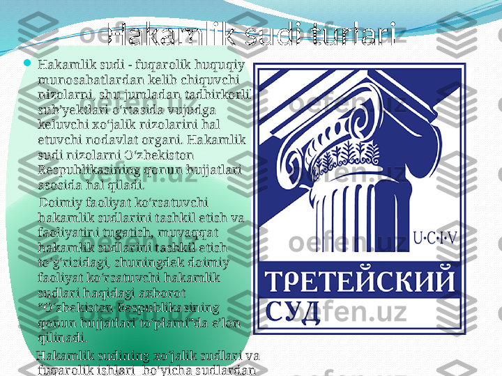            Hakamlik sudi turlari

Hakamlik sudi - fuqarolik huquqiy 
munosabatlardan kelib chiquvchi 
nizolarni, shu jumladan tadbirkorlik 
sub’yektlari oʻrtasida vujudga 
keluvchi  х oʻjalik nizolarini hal 
etuvchi nodavlat organi. Hakamlik 
sudi nizolarni Oʻzbekiston 
Respublikasining qonun hujjatlari 
asosida hal qiladi.
      Doimiy faoliyat koʻrsatuvchi 
hakamlik sudlarini tashkil etish va 
faoliyatini tugatish, muvaqqat 
hakamlik sudlarini tashkil etish 
toʻgʻrisidagi, shuningdek doimiy 
faoliyat koʻrsatuvchi hakamlik 
sudlari haqidagi a х borot 
“Oʻzbekiston Respublikasining 
qonun hujjatlari toʻplami”da e’lon 
qilinadi.
     Hakamlik sudining  х oʻjalik sudlari va 
fuqarolik ishlari    boʻyicha sudlardan 
farqli jihatlari quyidagilarda oʻz 
aksini topadi:  