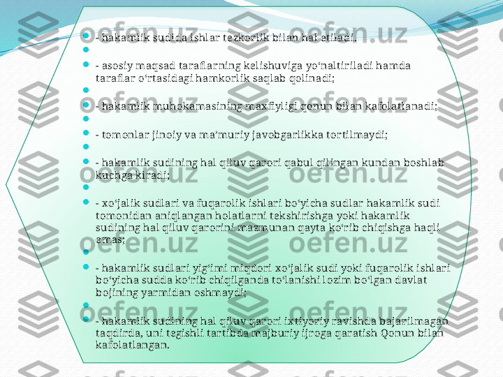 .

- hak amlik sudida ishlar t ezkor lik bilan hal et iladi.

 

- asosiy maqsad t arafl arning kelishuviga yoʻnaltir iladi hamda 
tarafl ar  oʻrt asidagi hamkor lik saqlab qolinadi;

 

- hak amlik muhok amasining ma х fi yligi qonun bilan kafolat lanadi;

 

- t omonlar  jinoiy va ma’muriy javobgar likk a t or tilmaydi;

 

- hak amlik sudining hal qiluv qar or i qabul qilingan kundan boshlab 
kuchga kiradi;

 

-  х oʻj alik  sudlari va fuqar olik ishlar i boʻyicha sudlar  hak amlik sudi  
tomonidan aniqlangan holat larni t ekshir ishga yoki hakamlik 
sudining hal qiluv qar or ini mazmunan qayt a koʻr ib chiqishga haqli 
emas;

 

- hak amlik sudlari yigʻimi miqdor i  х oʻj alik sudi yoki fuqarolik  ishlar i 
boʻyicha sudda koʻr ib chiqilganda t oʻlanishi lozim boʻlgan davlat  
boj ining yarmidan oshmaydi;

 

- hak amlik sudining hal qiluv qar or i i х t iyor iy ravishda bajarilmagan 
taqdir da, uni tegishli tart ibda maj buriy ijr oga qarat ish Qonun bilan 
kafolat langan.  