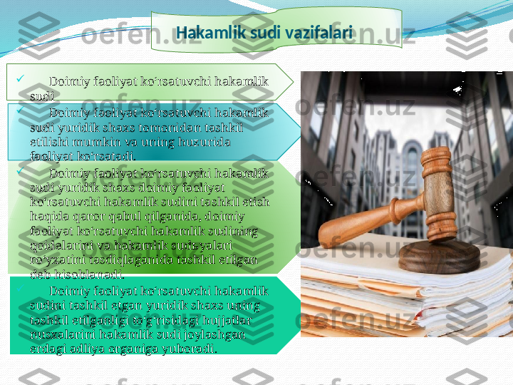 Hakamlik sudi vazifalari

       Doimiy faoliyat ko‘rsatuvchi hakamlik 
sudi

       Doimiy faoliyat ko‘rsatuvchi hakamlik 
sudi yuridik shaxs tomonidan tashkil 
etilishi mumkin va uning huzurida 
faoliyat ko‘rsatadi.

       Doimiy faoliyat ko‘rsatuvchi hakamlik 
sudi yuridik shaxs doimiy faoliyat 
ko‘rsatuvchi hakamlik sudini tashkil etish 
haqida qaror qabul qilganida, doimiy 
faoliyat ko‘rsatuvchi hakamlik sudining 
qoidalarini va hakamlik sud ь yalari 
ro‘yxatini tasdiqlaganida tashkil etilgan 
deb hisoblanadi.

       Doimiy faoliyat ko‘rsatuvchi hakamlik 
sudini tashkil etgan yuridik shaxs uning 
tashkil etilganligi to‘g‘risidagi hujjatlar 
nusxalarini hakamlik sudi joylashgan 
erdagi adliya organiga yuboradi.      