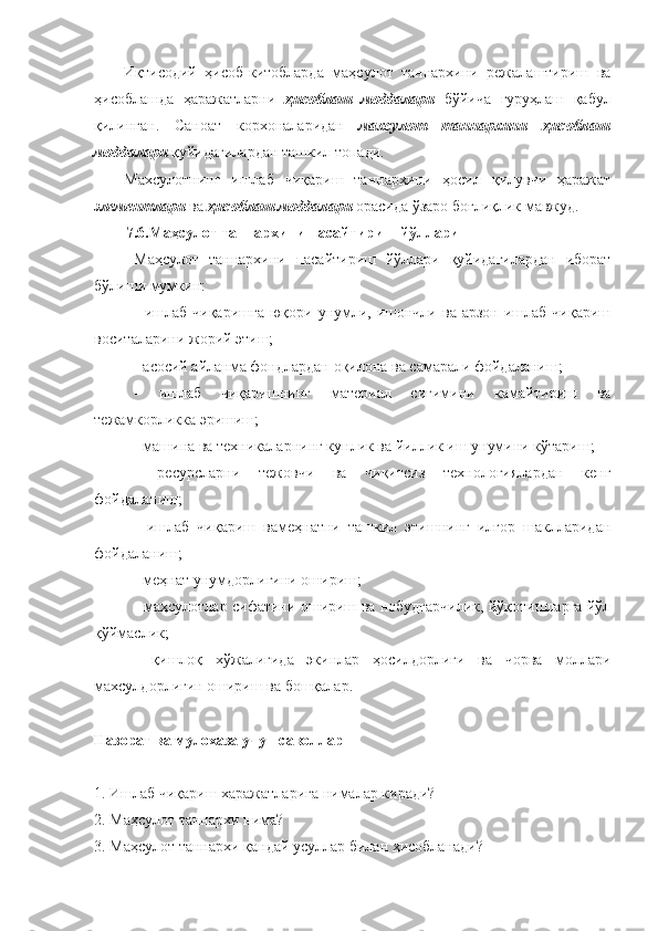 Иқтисодий   ҳисоб-китобларда   маҳсулот   таннархини   режалаштириш   ва
ҳисоблашда   ҳаражатларни   ҳисоблаш   моддалари   бўйича   гуруҳлаш   қабул
қилинган.   Саноат   корхоналаридан   махсулот   таннархини   ҳисоблаш
моддалари  қуйидагилардан ташкил топади.
Махсулотнинг   ишлаб   чиқариш   таннархини   ҳосил   қилувчи   ҳаражат
элементлари  ва  ҳисоблаш   моддалари  орасида ўзаро боғлиқлик мавжуд.
7.6.Маҳсулот таннархини пасайтириш йўллари
Маҳсулот   таннархини   пасайтириш   йўллари   қуйидагилардан   иборат
бўлиши мумкин:
-  ишлаб  чиқаришга   юқори  унумли, ишончли  ва  арзон ишлаб  чиқариш
воситаларини жорий этиш;
- асосий айланма фондлардан оқилона ва самарали фойдаланиш;
-   ишлаб   чиқаришнинг   материал   сиғимини   камайтириш   ва
тежамкорликка эришиш;
- машина ва техникаларнинг кунлик ва йиллик иш унумини кўтариш;
-   ресурсларни   тежовчи   ва   чиқитсиз   технологиялардан   кенг
фойдаланиш;
-   ишлаб   чиқариш   вамеҳнатни   ташкил   этишнинг   илғор   шаклларидан
фойдаланиш;
- меҳнат унумдорлигини ошириш;
- маҳсулотлар сифатини ошириш ва нобудгарчилик, йўқотишларга йўл
қўймаслик;
-   қишлоқ   хўжалигида   экинлар   ҳосилдорлиги   ва   чорва   моллари
махсулдорлигин ошириш ва бошқалар.
Назорат ва мулохаза учун саволлар
1. Ишлаб чиқариш харажатларига нималар киради?
2. Маҳсулот таннархи нима? 
3. Маҳсулот таннархи қандай усуллар билан ҳисобланади? 